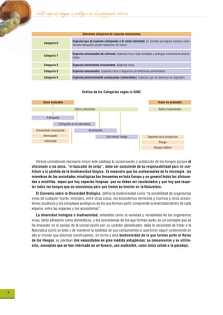 lista roja de hongos a proteger de la península ibérica
                                              Diferentes categorías de especies amenazadas

                                      Especies que se suponen extinguidas o lo están realmente. Es posible que alguna especie consi-
            Categoría 0
                                      derada extinguida pueda reaparecer de nuevo.


                                      Especies amenazadas de extinción. Especies muy raras limitadas a biotopos fuertemente amena-
            Categoría 1
                                      zados.

            Categoría 2               Especies fuertemente amenazadas. Especies raras.

            Categoría 3               Especies amenazadas. Especies raras o dispersas en estaciones amenazadas.

            Categoría 4               Especies potencialmente amenazadas (vulnerables). Especies que se observan en regresión.



                                              Gráfico de las Categorías según la IUNC

           Taxon evaluable                                                                                Taxon no evaluable

                                       Datos suficientes                                                   Datos insuficientes

              Extinguido

                          Extinguido en la naturaleza

       Grevemente amenazado                        Amenazado
            Amenazado                                           Con menor riesgo                  Depende de la protección
            Vulnerable                                                                                     Riesgo
                                                                                                       Riesgo relativo



       Hemos considerado necesario incluir este catálogo la conservación y protección de los hongos porque el
    aficionado a las setas, “el buscador de setas”, debe ser consciente de su responsabilidad para no con-
    tribuir a la pérdida de la biodiversidad fúngica. Es necesario que los profesionales de la micología, los
    miembros de las sociedades micológicas tan frecuentes en toda Europa y en general todos los aficiona-
    dos o micófilos sepan que hay especies fúngicas que no deben ser recolectadas y que hay que respe-
    tar todos los hongos que no conocemos pero que tienen su función en la Naturaleza.
       El Convenio sobre la Diversidad Biológica define la biodiversidad como “la variabilidad de organismos
    vivos de cualquier fuente, incluidos, entre otras cosas, los ecosistemas terrestres y marinos y otros ecosis-
    temas acuáticos y los complejos ecológicos de los que forman parte; comprende la diversidad dentro de cada
    especie, entre las especies y los ecosistemas”.
        La diversidad biológica o biodiversidad, entendida como la variedad y variabilidad de los organismos
    vivos, tanto silvestres como domésticos, y los ecosistemas de los que forman parte, es un concepto que se
    ha impuesto en el campo de la conservación por su carácter globalizador, dada la necesidad de tratar a la
    Naturaleza como un todo y de mantener la totalidad de sus componentes si queremos seguir sosteniendo en
    ella el mundo que estamos construyendo. En torno a esta biodiversidad de la que forman parte el Reino
    de los Hongos, se plantean dos necesidades en gran medida antagónicas: su conservación y su utiliza-
    ción, conceptos que se han imbricado en un tercero, uso sostenible, como única salida a la paradoja.




6
 