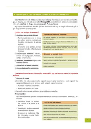 Catálogo
 4. ESPECIES PARA LA LISTA PRELIMINAR PENINSULAR DE ESPECIES AMENAZADAS


    El día 11 de Noviembre de 2006 se reunió el grupo de trabajo Hispano-Luso para la conservación de hon-
gos, en Bragança, con motivo de las jornadas Mycología 2006, cuyo objetivo era realizar una propuesta defi-
nitiva de la Lista Roja de Hongos Amenazados para la Península Ibérica.
  Hay que ser consciente de la dificultad que tiene elaborar una lista roja de hongos consensuada, por lo
que se siguieron las siguientes pautas:

  ¿Cuáles son los tipos de amenaza?
                                                    Especies raras / endémicas / amenazadas
  a) Cambios y destrucción de hábitats:
     - Transformación de monte en tierras          Hay especies que ahora son más escasas y raras porque están
                                                   siendo amenazadas.
       de cultivo, pastoreo, explotaciones
       forestales, introducción de plantas         Pero hay especies raras, con pequeña área de distribución, que no
                                                   están sufriendo amenaza.
       exóticas.
                                                   Hay especies endémicas, más o menos abundantes, que en caso
     - Urbanismo, obras públicas, drenaje          de sufrir amenaza, tienen prioridad en su zona, ya que esa admi-
       de zonas húmedas, infraestructuras          nistración es la única capaz de salvarla
       turísticas.
  b) Contaminación ambiental: Industria,            Criterios de las señales de alarma
     minería, uso de plaguicidas, herbicidas,
                                                   Reducción alarmante de la población.
     vertidos contaminantes.
  c) Inadecuada política forestal: Explotaciones   Rangos restrictivo, y reducción, fragmentación o fluctuación externa.
     forestales, incendios.                        Población muy pequeña.
  d) Recolección de cuerpos fructíferos.
                                                   Análisis cuantitativo.
  e) Fragmentación de los ecosistemas.


  Para determinar cuáles son las especies amenazadas hay que tener en cuenta los siguientes
aspectos:
  1) Problema de escala:
  a) En ámbitos más reducidos (peninsular, regional) se deben aplicar los criterios a escala regional. Una
     categoría global puede no ser la misma que la categoría regional o nacional:
     - Puede ser evidente su singularidad.
     - Ausencia de amenaza en la zona.
  b) Confusión entre amenazas antrópicas versus poblaciones pequeñas.
  2) Incertidumbre:
     Los criterios deben ser aplicados basándose en evidencias respecto a su abundancia, tendencias y dis-
     tribución:
     - Variabilidad natural. Los ambien-
                                                    ¿Para qué sirve una Lista Roja?
       tes cambian en el tiempo y el
       espacio.                                    Evaluar objetivamente el riesgo de amenaza/extinción de las especies.

     - Incertidumbre semántica. Vaguedad           Ofrecer importante información sobre la biodiversidad.
       en la definición de términos.
                                                   Herramienta importante para establecer prioridades de conservación.
     - Errores en las mediciones. Falta
       de información precisa (valor               Válida para una concienciación del problema.

       único o intervalos).                        Debe ser global/Internacional, aplicable a todos los organismos y a
                                                   todos los países.
                                                                                                                            7
 