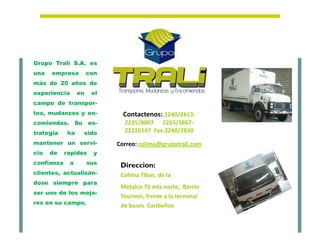 Grupo Trali S.A. es
una   empresa          con
más de 20 años de
experiencia       en    el
campo de transpor-
tes, mudanzas y en-            Contactenos: 2240/2813-
comiendas. Su es-              2235/8007 2255/3867-
trategia     ha    sido        22216147 Fax:2240/2830
mantener un servi-           Correo: colima@grupotrali.com
cio   de    rapidez      y
confianza    a         sus    Direccion:
clientes, actualizán-         Colima Tibas, de la
dose siempre para
                              Metalco 75 mts norte, Barrio
ser uno de los mejo-
                              Tournon, frente a la terminal
res en su campo.
                              de buses Caribeños
 