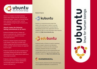 Ubuntu is a complete Linux-based operating
system, freely available with both community and
commercial support. “Ubuntu” is an ancient African
word, meaning “humanity to others”, and this
Linux distribution brings the spirit of Ubuntu to the
software world.
Ubuntu makes the following
lasting commitments to its users:
• Ubuntu will always be free of charge, and
there is no extra fee for the “enterprise edition.”
Our very best work is available to everyone
on the same free terms
• Ubuntu is released regularly and predictably;
a new release is made every six months. Each
release is supported with free security updates for
at least 18 months; selected releases are supported
for up to 5 years
• Ubuntu includes the very best in translations and
accessibility infrastructure that the free software
community has to offer, making Ubuntu usable by as
many people as possible
• Ubuntu is entirely committed to the principles
of free and open source software development;
we encourage people to use the software,
improve it and pass it on
Edubuntu builds on Ubuntu to create an operating
system to support classroom and laboratory
environments in schools and other educational
institutions. Edubuntu focuses on providing
content delivery tools as well as administrative and
management systems. For more information about
Edubuntu, please visit http://www.edubuntu.org.
Related Projects
Ubuntu, Kubuntu, Edubuntu and the associated logos
are all registered trademarks of Canonical Ltd.
Kubuntu is a community-driven project that
builds on the solid base of Ubuntu, to provide
a complete operating system incorporating the
KDE desktop and the many applications that are
available for KDE. For more information about Kubuntu,
please visit http://www.kubuntu.org.
 