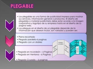 • Los plegables es una forma de publicidad impresa para mostrar
sus servicios, información general o productos. El diseño de
plegables o material publicitario debe estar acorde a la imagen
corporativa y logotipo de su empresa hasta en el diseño de su
pagina web.
• Los pliegues en el diseño de un plegable depende de la
información que desean incluir, son variados y pueden ser:
• Plano recortado
• Plegado paralelo-6 paginas
• Plegado con un doblez
• Plegado en Acordeón – 6 Paginas
• Plegado en Ventana – 6 Paginas
• Plegado Cruzado – 6 paginas
 