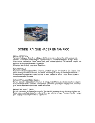 DONDE IR Y QUE HACER EN TAMPICO
PESCA DEPORTIVA
Ya sea en la Laguna Chairel, en la Laguna del Carpintero o en altamar, los aficionados a esta
actividad podrán disfrutar de una gran experiencia con la pesca tanto de peces de agua dulce
como salada, como son el sábalo, robalo, peto, jurel, barrilete y wahoo. Las costas de Tampico son
sede del récord mundial de pesca de sábalo.
Ubicado a la orilla de la Laguna del Carpintero.
PLAYA MIRAMAR
Recientemente explotada con fines turísticos, esta bella playa le ofrece todo lo que necesita para
pasar unas agradables vacaciones, fina arena, frescas aguas, rica y abundante gastronomía, y
numerosas actividades deportivas como ski en agua, paseos en lancha y moto acuática, pesca
deportiva y voleibol de playa.
PARQUE FRAY ANDRÉS DE OLMOS
Parque recreativo localizado en el margen de la Laguna de Chairel, cuenta con instalaciones para
el esparcimiento de sus visitantes como palapas y asadores, juegos para los pequeños, sanitarios
y un embarcadero en donde puede pasear en lancha.
PARQUE METROPOLITANO
En este parque las familias de tampiqueños disfrutan las tardes de verano descansando bajo una
fresca palapa y disfrutando de los verdes jardines que adornan el lugar. Paseos en lancha y juegos
para los pequeños complementan la experiencia.
 