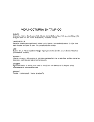 VIDA NOCTURNA EN TAMPICO
BYBLOS
Una de las mejores discotecas de todo México, ¡comprobado! Así que no te quedes atrás y visita
este gran antro con tres niveles de diversión y excelente servicio.
LA INSPIRACIÓN
Elegante bar lounge ubicado dentro del METRO (Espacio Cultural Metropolitano). El lugar ideal
para degustar una copa de buen vino y charlar con los amigos.
LIFE
Buenos Dj’s, la más avanzada tecnología digital y excelentes bebidas en uno de los antros más
populares del momento.
MANDALA
Hits del momento y del recuerdo en vivo encontrarás cada noche en Mandala, también una de las
discotecas preferidas por la juventud tampiqueña.
WINEBAR
Agradable terraza en donde podrá catar un nuevo vino con el fondo de los mejores éxitos
musicales de las décadas anteriores.
RENGUÉ
Popular y moderno pub – lounge tampiqueño.
 