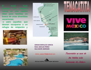 El
hotel
Todo
incluido Los Ángeles
Locos es una opción
ideal para familias en
busca de unas divertidas
vacaciones;
o para aquellos que
desean escaparse a un
refugio de relajación y

ADRIAN MORALES GARCÍA
RAÚL BARJAS PÉREZ
SALVADOR ANDRADE

Adrian_castoo199@hotmail.com

Tenacatita es una de
las bahías más

TENACATITA, INGENIOS MÉXICO

hermosas de Jalisco.

 