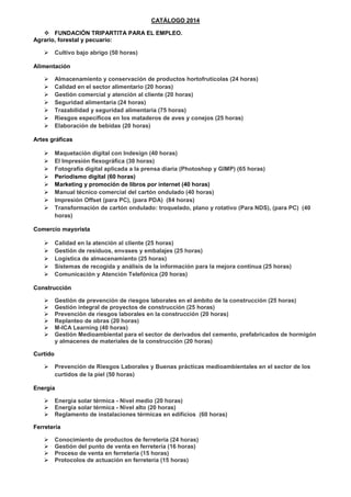 CATÁLOGO 2014
 FUNDACIÓN TRIPARTITA PARA EL EMPLEO.
Agrario, forestal y pecuario:
 Cultivo bajo abrigo (50 horas)
Alimentación
 Almacenamiento y conservación de productos hortofrutícolas (24 horas)
 Calidad en el sector alimentario (20 horas)
 Gestión comercial y atención al cliente (20 horas)
 Seguridad alimentaria (24 horas)
 Trazabilidad y seguridad alimentaria (75 horas)
 Riesgos específicos en los mataderos de aves y conejos (25 horas)
 Elaboración de bebidas (20 horas)
Artes gráficas
 Maquetación digital con Indesign (40 horas)
 El Impresión flexográfica (30 horas)
 Fotografía digital aplicada a la prensa diaria (Photoshop y GIMP) (65 horas)
 Periodismo digital (60 horas)
 Marketing y promoción de libros por internet (40 horas)
 Manual técnico comercial del cartón ondulado (40 horas)
 Impresión Offset (para PC), (para PDA) (84 horas)
 Transformación de cartón ondulado: troquelado, plano y rotativo (Para NDS), (para PC) (40
horas)
Comercio mayorista
 Calidad en la atención al cliente (25 horas)
 Gestión de residuos, envases y embalajes (25 horas)
 Logística de almacenamiento (25 horas)
 Sistemas de recogida y análisis de la información para la mejora continua (25 horas)
 Comunicación y Atención Telefónica (20 horas)
Construcción
 Gestión de prevención de riesgos laborales en el ámbito de la construcción (25 horas)
 Gestión integral de proyectos de construcción (25 horas)
 Prevención de riesgos laborales en la construcción (20 horas)
 Replanteo de obras (20 horas)
 M-ICA Learning (40 horas)
 Gestión Medioambiental para el sector de derivados del cemento, prefabricados de hormigón
y almacenes de materiales de la construcción (20 horas)
Curtido
 Prevención de Riesgos Laborales y Buenas prácticas medioambientales en el sector de los
curtidos de la piel (50 horas)
Energía
 Energía solar térmica - Nivel medio (20 horas)
 Energía solar térmica - Nivel alto (20 horas)
 Reglamento de instalaciones térmicas en edificios (60 horas)
Ferretería
 Conocimiento de productos de ferretería (24 horas)
 Gestión del punto de venta en ferretería (16 horas)
 Proceso de venta en ferretería (15 horas)
 Protocolos de actuación en ferretería (15 horas)
 