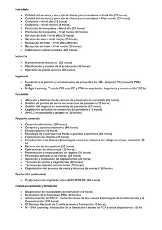 Hostelería
 Calidad del servicio y atención al cliente para hosteleros – Nivel alto (25 horas)
 Calidad del servicio y atención al cliente para hosteleros - Nivel medio (25 horas)
 Coctelería – Nivel alto (25 horas)
 Coctelería – Nivel medio (25 horas)
 Protocolo de banquetes – Nivel alto (25 horas)
 Protocolo de banquetes - Nivel medio (25 horas)
 Servicio de Sala - Nivel alto (25 horas)
 Servicio de sala – nivel medio (25 horas)
 Recepción de hotel - Nivel alto (25horas)
 Recepción de hotel - Nivel medio (25 horas)
 Elaboración culinaria básica (230 horas)
Industria
 Mantenimiento industrial (30 horas)
 Planificación y control de la producción (30 horas)
 Operador de planta química (30 horas)
Ingeniería
 Iniciación a la gestión y la financiación de proyectos de I+D+i (soporte PC) (soporte PDA)
(80h)
 M-Agis Learning: "Uso de GIS para PC y PDA en arquitectur, ingeniería y construcción"(80 h)
Panadería
 Atención y fidelización de clientes de comercios de panadería (20 horas)
 Gestión de puntos de venta de comercios de panadería (20 horas)
 Gestión del negocio en comercios de panadería (15 horas)
 Legislación aplicable en comercios de panadería (15 horas)
 APPCC en panadería y pastelería (20 horas)
Pequeño comercio
 Comercio electrónico (30 horas)
 Compras y aprovisionamiento (40 horas)
 Escaparatismo (25 horas)
 Estrategia de supervivencia frente a grandes superficies (20 horas)
 Fidelización de clientes (25 horas)
 Introducción a las Nuevas Tecnologías como herramienta de trabajo en el peq. comercio (20
h)
 Decoración de escaparates (30 horas)
 Operaciones de almacenaje (20 horas)
 Presentación y empaquetado de regalos (30 horas)
 Psicología aplicada a las ventas (20 horas)
 Selección y motivación de dependientes (20 horas)
 Técnicas de ventas y negociación (40 horas)
 Técnicas de relación con el cliente (70 horas)
 Organización del proceso de venta y técnicas de ventas (180 horas)
Producción audiovisual
 Postproducción digital de video AVID XPRESS (60 horas)
Recursos humanos y formación
 Diagnóstico de necesidades de formación (40 horas)
 Evaluación de la formación PDA (40 horas)
 Administración de RR.HH. mediante el uso de las nuevas Tecnologías de la Información y la
Comunicación (130 horas)
 El Sistema Nacional de Cualificaciones y Formación (10 horas)
 M – EVA Learning: evaluación de la formación a través de PDA y otros dispositivos (80 h)
 