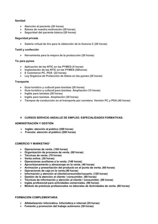 Sanidad
 Atención al paciente (20 horas)
 Raíces de nuestra motivación (20 horas)
 Seguridad del paciente básica (20 horas)
Seguridad privada
 Galería virtual de tiro para la obtención de la licencia C (20 horas)
Textil y confección
 Herramienta para la mejora de la producción (20 horas)
Tic para pymes
 Aplicación de las NTIC en las PYMES (4 horas)
 Implantación de las NTIC en las PYMES (50horas)
 E Commerce PC, PDA (22 horas)
 Ley Orgánica de Protección de Datos en las pymes (20 horas)
Transporte
 Guía turístico y cultural para taxistas (20 horas)
 Guía turístico y cultural para taxistas. Ampliación (15 horas)
 Inglés para taxistas (20 horas)
 Inglés para taxistas. Ampliación (30 horas)
 Tiempos de conducción en el transporte por carretera. Versión PC y PDA (40 horas)
 CURSOS SERVICIO ANDALUZ DE EMPLEO. ESPECIALIDADES FORMATIVAS:
ADMINISTRACIÓN Y GESTIÓN
 Inglés: atención al público (200 horas)
 Francés: atención al público (200 horas)
COMERCIO Y MARKETING*
 Operaciones de venta. (160 horas)
 Organización de procesos de venta. (60 horas)
 Técnicas de venta. (70 horas)
 Venta online. (30 horas)
 Operaciones auxiliares a la venta. (140 horas)
 Aprovisionamiento y almacenaje en la venta. (40 horas)
 Animación y presentación del producto en el punto de venta. (60 horas)
 Operaciones de caja en la venta.(40 horas)
 Información y atención al cliente/consumidor/usuario. (120 horas)
 Gestión de la atención al cliente / consumidor. (60 horas)
 Técnicas de información y atención al cliente / consumidor. (60 horas)
 Inglés profesional para actividades comerciales. (90 horas)
 Módulo de prácticas profesionales no laborales de Actividades de venta. (80 horas)
FORMACION COMPLEMENTARIA
 Alfabetización informática. Informática e internet (25 horas)
 Fomento y promoción del trabajo autónomo (30 horas)
 