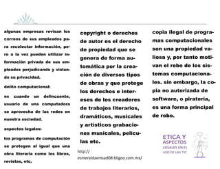 algunas empresas revisan los
correos de sus empleados pa-
ra recolectar información, pe-
ro a la vez pueden utilizar in-
formación privada de sus em-
pleados perjudicando y violan-
do su privacidad.
delito computacional:
es cuando un delincuente,
usuario de una computadora
se aprovecha de las redes en
nuestra sociedad.
aspectos legales:
los programas de computación
se protegen al igual que una
obra literaria como los libros,
revistas, etc.
copyright o derechos
de autor es el derecho
de propiedad que se
genera de forma au-
tomática por la crea-
ción de diversos tipos
de obras y que protege
los derechos e inter-
eses de los creadores
de trabajos literarios,
dramáticos, musicales
y artísticos grabacio-
nes musicales, pelícu-
las etc.
copia ilegal de progra-
mas computacionales
son una propiedad va-
liosa y, por tanto moti-
van el robo de los sis-
temas computaciona-
les. sin embargo, la co-
pia no autorizada de
software, o piratería,
es una forma principal
de robo.
http://
esmeraldaemsad08.bligoo.com.mx/
 