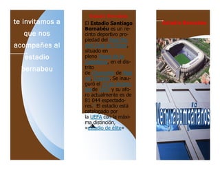 te invitamos a
que nos
acompañes al
estadio
bernabeu
Estadio Bernabéu
Estadio Bernabéu
El Estadio Santiago
Bernabéu es un re-
cinto deportivo pro-
piedad del Real Ma-
drid Club de Fútbol,
situado en
pleno Paseo de la
Castellana, en el dis-
trito
de Chamartín de Mad
rid, España. Se inau-
guró el 14 de diciem-
brede 1947 y su afo-
ro actualmente es de
81 044 espectado-
res.1
El estadio está
catalogado por
la UEFA con la máxi-
ma distinción,
«estadio de élite»
 
