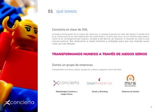 3
01 QUÉ SOMOS
Concierta en clave de SOL
La música forma parte de la cultura de cada uno, y cataliza la puesta en valor del talento. El sonido final
es la consecuencia de una implicación de cada músico, al ritmo que toca, en un entorno adecuado y
como no la convergencia del conjunto, incluida la del director de orquesta. El resultado de todo es una
melodía perfecta. Nos dedicamos a tutelar territorios y entidades para que esa melodía suene
cada vez más afinada.
TRANSFORMAMOS MUNDOS A TRAVÉS DE JUEGOS SERIOS
Somos un grupo de empresas
Compartimos la misma cultura, proyectos, valores y algunas claves de éxito
Metodologías Creativas y
Juegos Serios
Sistemas de GestiónDiseño y Branding
 