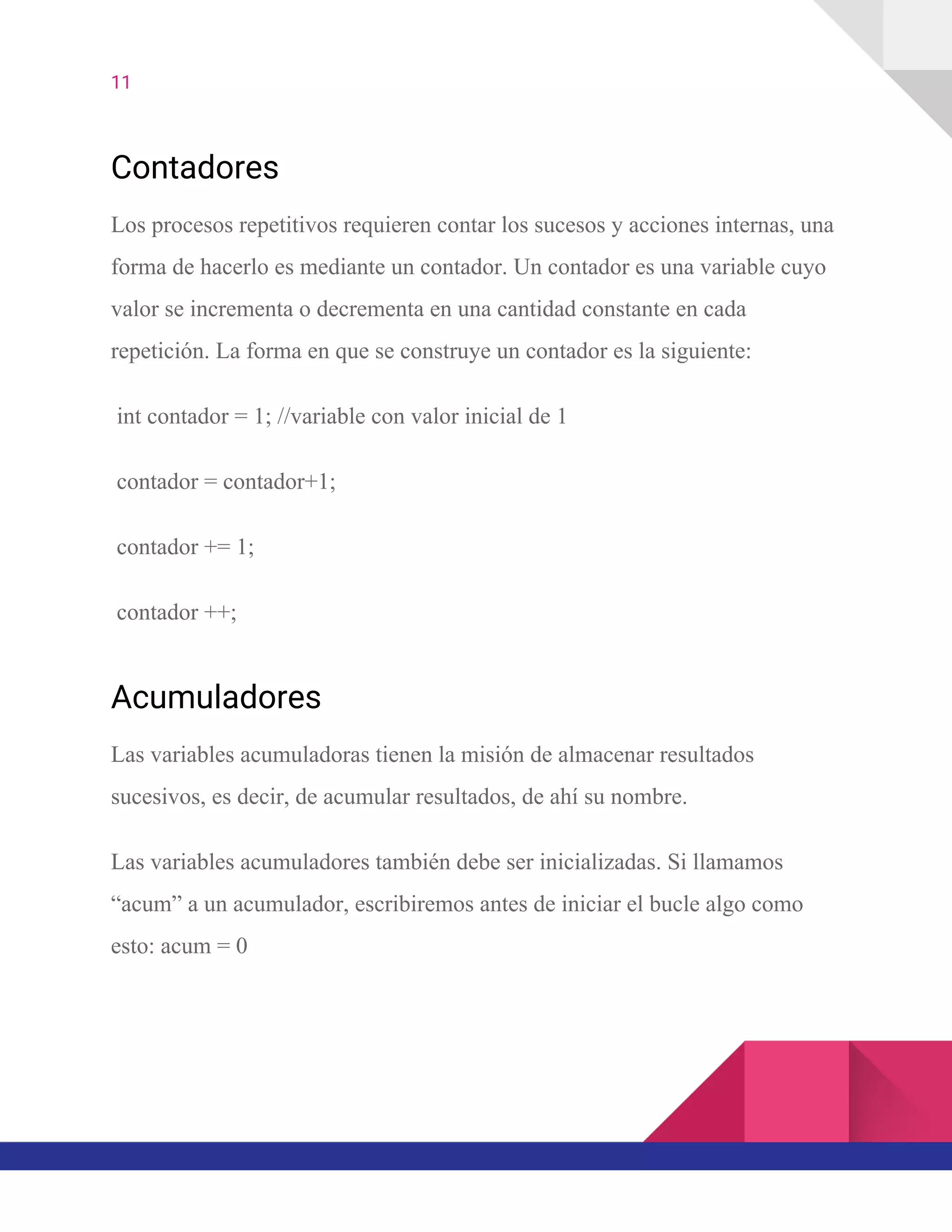 11  
Contadores
Los procesos repetitivos requieren contar los sucesos y acciones internas, una
forma de hacerlo es mediante un contador. Un contador es una variable cuyo
valor se incrementa o decrementa en una cantidad constante en cada
repetición. La forma en que se construye un contador es la siguiente:
int contador = 1; //variable con valor inicial de 1
contador = contador+1;
contador += 1;
contador ++;
Acumuladores
Las variables acumuladoras tienen la misión de almacenar resultados
sucesivos, es decir, de acumular resultados, de ahí su nombre.
Las variables acumuladores también debe ser inicializadas. Si llamamos
“acum” a un acumulador, escribiremos antes de iniciar el bucle algo como
esto: acum = 0
 
 
 