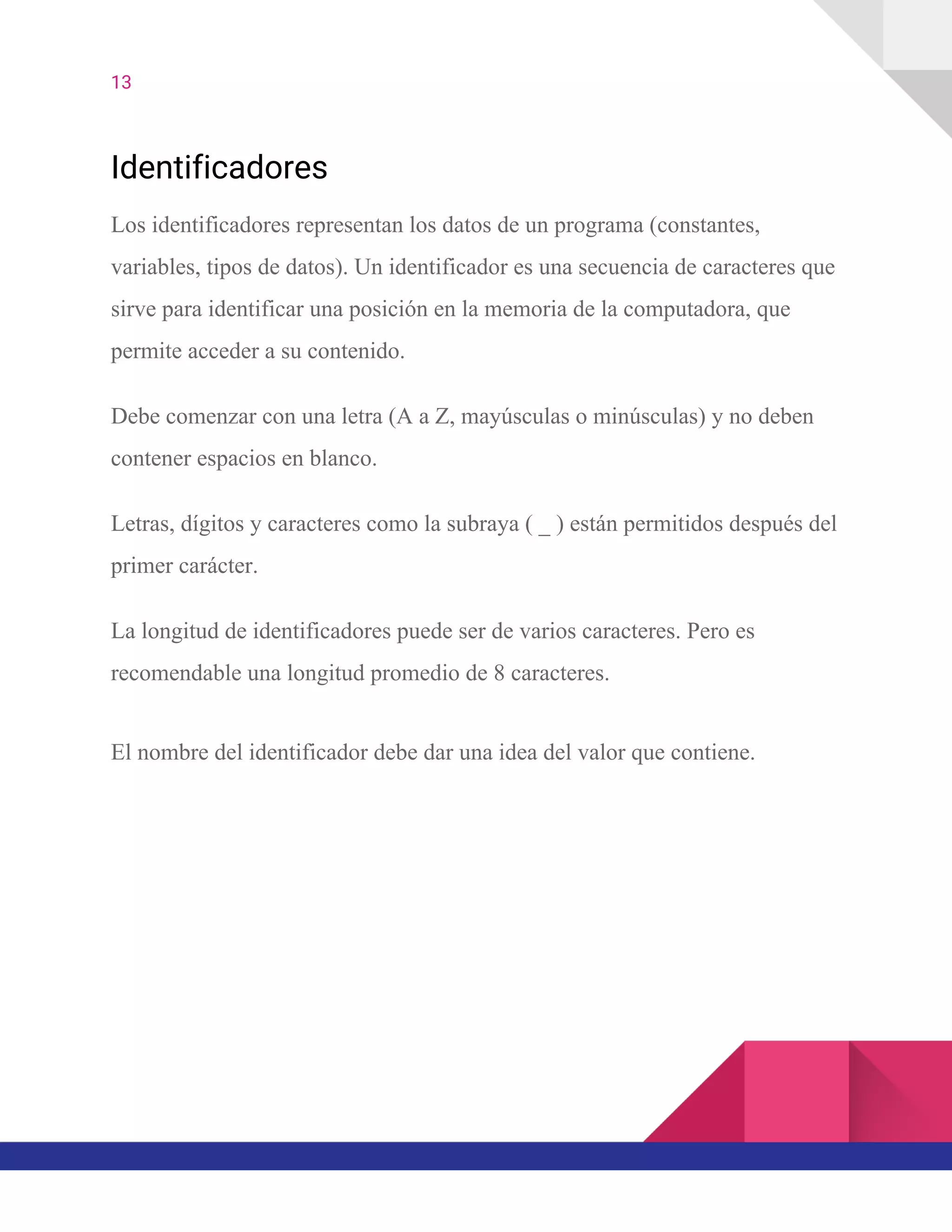 13  
Identificadores
Los identificadores representan los datos de un programa (constantes,
variables, tipos de datos). Un identificador es una secuencia de caracteres que
sirve para identificar una posición en la memoria de la computadora, que
permite acceder a su contenido.
Debe comenzar con una letra (A a Z, mayúsculas o minúsculas) y no deben
contener espacios en blanco.
Letras, dígitos y caracteres como la subraya ( _ ) están permitidos después del
primer carácter.
La longitud de identificadores puede ser de varios caracteres. Pero es
recomendable una longitud promedio de 8 caracteres.
El nombre del identificador debe dar una idea del valor que contiene.
 
 
 
 
 
 
 