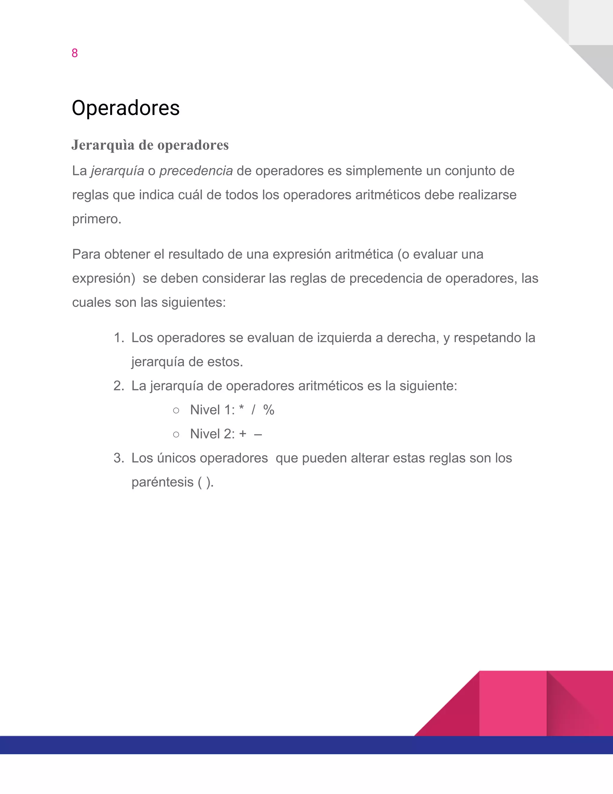 8  
Operadores 
Jerarquìa de operadores
La ​jerarquía​ o ​precedencia​ de operadores es simplemente un conjunto de
reglas que indica cuál de todos los operadores aritméticos debe realizarse
primero.
Para obtener el resultado de una expresión aritmética (o evaluar una
expresión) se deben considerar las reglas de precedencia de operadores, las
cuales son las siguientes:
1. Los operadores se evaluan de izquierda a derecha, y respetando la
jerarquía de estos.
2. La jerarquía de operadores aritméticos es la siguiente:
○ Nivel 1: * / %
○ Nivel 2: + –
3. Los únicos operadores que pueden alterar estas reglas son los
paréntesis ( ).
 
 
 