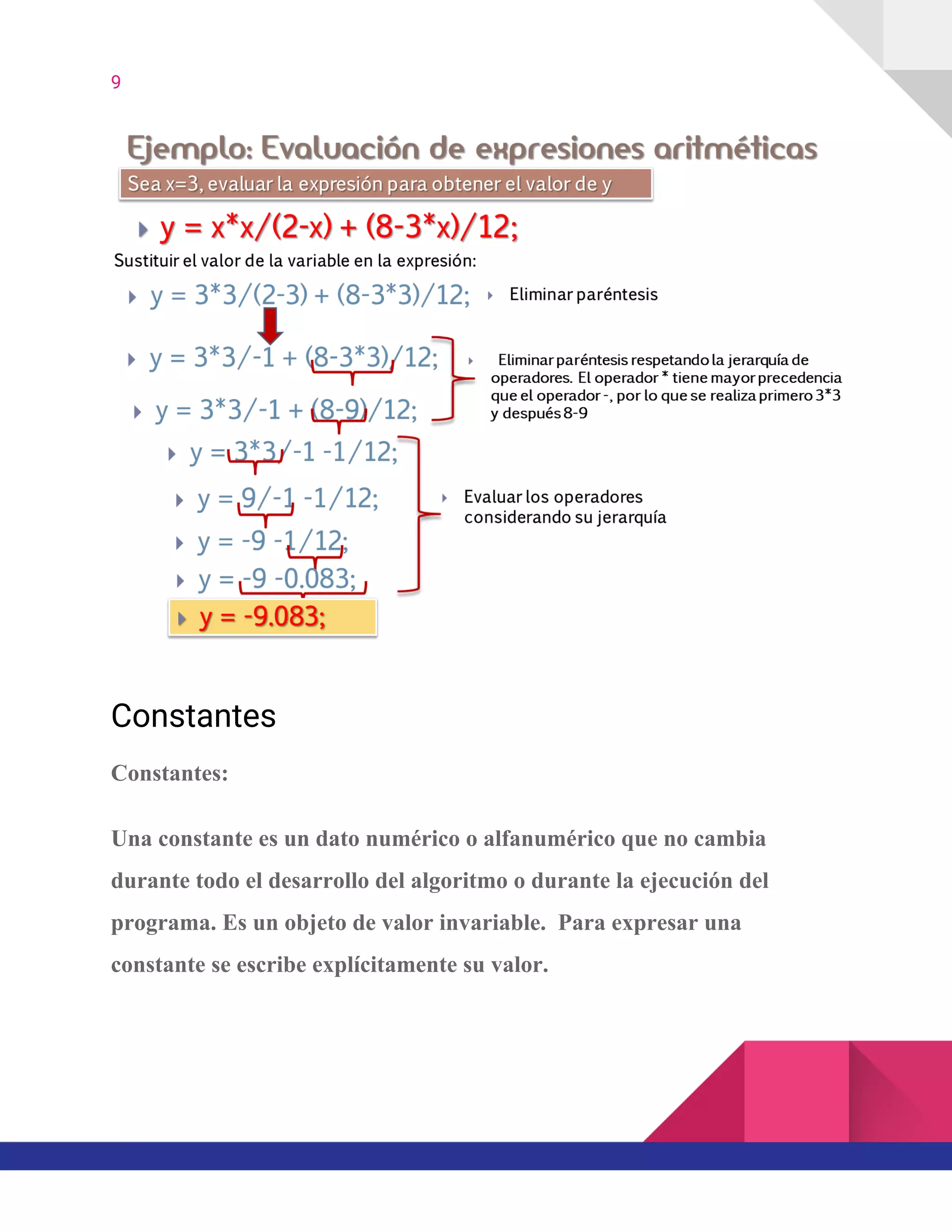 9  
Constantes 
Constantes:
Una constante es un dato numérico o alfanumérico que no cambia
durante todo el desarrollo del algoritmo o durante la ejecución del
programa. Es un objeto de valor invariable. Para expresar una
constante se escribe explícitamente su valor.
 
 
 