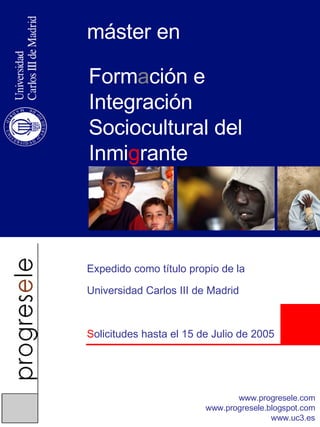 Form a ción e Integración Sociocultural del Inmi g rante máster en Expedido como título propio de la Universidad Carlos III de Madrid S olicitudes hasta el 15 de Julio de 2005 www.progresele.com www.progresele.blogspot.com www.uc3.es 