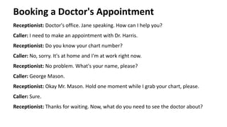 Booking a Doctor's Appointment
Receptionist: Doctor's office. Jane speaking. How can I help you?
Caller: I need to make an appointment with Dr. Harris.
Receptionist: Do you know your chart number?
Caller: No, sorry. It's at home and I'm at work right now.
Receptionist: No problem. What's your name, please?
Caller: George Mason.
Receptionist: Okay Mr. Mason. Hold one moment while I grab your chart, please.
Caller: Sure.
Receptionist: Thanks for waiting. Now, what do you need to see the doctor about?
 