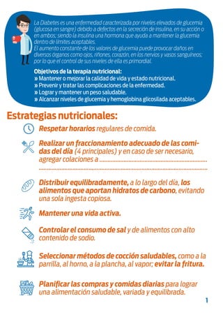 Estas recomendaciones fueron elaboradas en base a las Guías Alimentarias para la
Población Argentina del Ministerio de Salud de la Nación, edición 2016 y las
recomendaciones de la Sociedad Argentina de Diabetes, año 2016.
Estrategias nutricionales:
Objetivos de la terapia nutricional:
» Mantener o mejorar la calidad de vida y estado nutricional.
» Prevenir y tratar las complicaciones de la enfermedad.
» Lograr y mantener un peso saludable.
» Alcanzar niveles de glucemia y hemoglobina glicosilada aceptables.
1
Respetar horarios regulares de comida.
Planificar las compras y comidas diarias para lograr
una alimentación saludable, variada y equilibrada.
La Diabetes es una enfermedad caracterizada por niveles elevados de glucemia
(glucosa en sangre) debido a defectos en la secreción de insulina, en su acción o
en ambos; siendo la insulina una hormona que ayuda a mantener la glucemia
dentro de límites aceptables.
El aumento constante de los valores de glucemia puede provocar daños en
diversos órganos como ojos, riñones, corazón, en los nervios y vasos sanguíneos;
por lo que el control de sus niveles de ella es primordial.
Realizar un fraccionamiento adecuado de las comi-
das del día (4 principales) y en caso de ser necesario,
agregar colaciones a ...................................................................
.........................................................................................................
Seleccionar métodos de cocción saludables, como a la
parrilla, al horno, a la plancha, al vapor; evitar la fritura.
Controlar el consumo de sal y de alimentos con alto
contenido de sodio.
Mantener una vida activa.
Distribuir equilibradamente, a lo largo del día, los
alimentos que aportan hidratos de carbono, evitando
una sola ingesta copiosa.
 