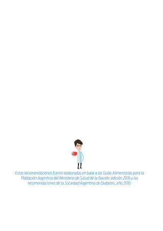 Estrategias nutricionales:
Objetivos de la terapia nutricional:
» Mantener o mejorar la calidad de vida y estado nutricional.
» Prevenir y tratar las complicaciones de la enfermedad.
» Lograr y mantener un peso saludable.
» Alcanzar niveles de glucemia y hemoglobina glicosilada aceptables.
1
Respetar horarios regulares de comida.
Planificar las compras y comidas diarias para lograr
una alimentación saludable, variada y equilibrada.
La Diabetes es una enfermedad caracterizada por niveles elevados de glucemia
(glucosa en sangre) debido a defectos en la secreción de insulina, en su acción o
en ambos; siendo la insulina una hormona que ayuda a mantener la glucemia
dentro de límites aceptables.
El aumento constante de los valores de glucemia puede provocar daños en
diversos órganos como ojos, riñones, corazón, en los nervios y vasos sanguíneos;
por lo que el control de sus niveles de ella es primordial.
Realizar un fraccionamiento adecuado de las comi-
das del día (4 principales) y en caso de ser necesario,
agregar colaciones a ...................................................................
.........................................................................................................
Seleccionar métodos de cocción saludables, como a la
parrilla, al horno, a la plancha, al vapor; evitar la fritura.
Controlar el consumo de sal y de alimentos con alto
contenido de sodio.
Mantener una vida activa.
Distribuir equilibradamente, a lo largo del día, los
alimentos que aportan hidratos de carbono, evitando
una sola ingesta copiosa.
Estas recomendaciones fueron elaboradas en base a las Guías Alimentarias para la
Población Argentina del Ministerio de Salud de la Nación, edición 2016 y las
recomendaciones de la Sociedad Argentina de Diabetes, año 2016.
 