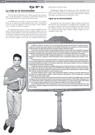 Actividades de Iniciación a la vida universitaria12 Problemática Universitaria y Sociedad
Eje Nº 3:
La vida en la Universidad
Entre los aspectos importantes que se deben aprender para la integra-
ción a la vida universitaria, se encuentra el conocimiento referido a este
nuevo ámbito del que vas a ser parte en los próximos años.
Es probable que en estos días te sientas muy extraño en este espacio
físico, que te resulten muy lejanas expresiones tales como: “el material va
a estar en el centro de estudiantes”, “tienen que averiguar el aula en Bedelía”,
“¿ya te inscribiste en el registro de alumnos”.
Esta desorientación respecto al espacio, tiempo, modalidad de ense-
ñanza, condiciones administrativas para ser estudiante regular, entre otras
cuestiones, puede dificultar tu proceso de incorporación a este nuevo mun-
do. Para ello, es importante conocer desde el comienzo de tu carrera cómo
es la institución en la que te vas a formar, cuáles son sus principales funcio-
nes, su estructura, algunos servicios que van a resultarte particularmente
LA UNRC Fue creada el 1º de mayo de 1971 por Decreto del Poder Ejecutivo Nacional dentro de un programa de ade-
cuación de la enseñanza universitaria argentina a las necesidades del desarrollo y como respuesta a un fuerte movimiento
social tanto local como regional que permitió la más grande conquista cultural de la región.
Sucreaciónfueunhitotrascendenteenelqueparticiparontodoslossectoressocialesdelacomunidadlocalyregional
con esfuerzo tenaz. Representa un típico ejemplo de gestión comunitaria porque fue un logro de hombres e instituciones
movilizados con objetivos claros y gran madurez colectiva, hecho que ha constituido el sello distintivo de su génesis.
PorellolapotencialidaddelaUNRCestáligadaindisolublementeasucomunidadyregión,enbasealacualdefinesus
dimensiones, el ritmo de su expansión, su labor investigativa y vuelca su capacidad de innovación para contribuir a su de-
sarrollo.
LaUniversidaddesarrollasuaccióndentrodelrégimendeautonomíayautarquíaqueleconcedelalegislaciónvigente.
Tiene su asiento y gobierno en la ciudad de Río Cuarto. Las actividades académicas y administrativas están centralizadas en
lascómodasinstalacionesdelcampus de165hectáreas,distante6km.delcentrodelaciudadyen1445has.decamposde
experimentación y de prácticas culturales diversas.
Elprediodelcampusestásituadoenunagradablepaisajenaturalcaracterizadoporterrazasrecostadassuavementeso-
bre la margen norte del río Cuarto, alternadas con más de 50.000 metros cuadrados de modernas construcciones que alber-
gan amplias aulas, laboratorios y gabinetes de experimentación, funcionales oficinas administrativas, residencias estudian-
tiles y docentes, instalaciones deportivas y salas de reuniones y actos.
Este ámbito, rodeado de extensos espacios verdes profusamente arbolados, constituye un adecuado ambiente para el
desarrollo de la actividad académica, científica, cultural, residencial y administrativa, y ofrece el recogimiento y serenidad
necesarios para un centro de altos estudios.
Diversas líneas de transporte urbano, provenientes de todos los puntos de la ciudad y de localidades vecinas, convergen
alcampusconaltafrecuenciahoraria;ademásdeserviciosdetaxisyremissesdurantelas24horasdeldía.560docentesycer-
cade1.000docentesauxiliares;20.000alumnosdegradoy700deposgrado,conuningresomedioanualde4.000estudian-
tes y 471 personal de apoyo administrativo y técnico componen el cuadro de recursos humanos de la UNRC.
A través del funcionamiento de 49 carreras de grado y carreras de cuarto nivel a término (Doctorados, Maestrías y Espe-
cializaciones), contribuye a la preparación científico-técnica, la formación profesional, la investigación científica y al desarro-
llo de la cultura.
útiles durante esta primera etapa.
Probablemente algunos de los aspectos que aquí se desarrollan serán
motivo de análisis y reflexión en el intercambio con tus docentes para lo
cual sería muy valioso que al leer este punto puedas plantearte algunos
interrogantes que luego favorezca la discusión en clase.
¿Qué es la Universidad?
Esta pregunta tiene varias respuestas. Algunas referidas a sus funciones
de formación, otras relacionadas con su reglamentación y legalidad, otras
que apuntan al lugar de relevancia social. Además, una respuesta mucho
mas subjetiva, es la que vas a construir a lo largo de estos años en los que
vas a compartir vivencias, logros, angustias, alegrías, imágenes que van a
acompañarte toda la vida.
 