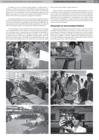 Actividades de Iniciación a la vida universitaria 13Problemática Universitaria y Sociedad
Sin dudas, uno no es el mismo cuando empieza y cuando termina, y
aunque no concluya una carrera, la Universidad tiene para quien la transi-
ta con conciencia, una importancia especial para su vida. A esta última de-
finición la vas a ir construyendo vos, y es una definición singular, personal
ligada a una etapa de crecimiento esencial para la identidad personal y pro-
fesional. Pero tenemos que empezar por alguna de estas ideas...
En principio podemos decir que es la institución encargada de formar a
personas que aspiran alcanzar una capacitación profunda para desempeñarse
en el mundo del trabajo. Los egresados universitarios están habilitados ofi-
cialmente para realizar actividades profesionales específicas de un campo del
saber. Es la instancia superior en la organización del Sistema Educativo.
Lo que distingue a la Universidad de otras instituciones de nivel supe-
rior es que además de enseñar y formar a los alumnos (función de enseñan-
za), se producen nuevos conocimientos que contribuyen al desarrollo so-
cial (función de investigación). De allí que la sociedad `espere´ el aporte
de saberes teóricos y técnicos que contribuyan al mejoramiento de la cali-
dad de vida y bienestar de la comunidad. Y sus egresados deben dar cuenta
de la capacitación recibida, tanto en lo referido a los conocimientos (saber
hacer) como a las actitudes y valores (saber ser).
Si bien la relación universidad-sociedad-mercado productivo es moti-
vo de debate entre los académicos y funcionarios de la educación, hay con-
senso en que la Universidad debe estar al servicio de los intereses del país,
orientándose hacia el desarrollo de la cultura, la ciencia y la tecnología sin
perder de vista las necesidades de la comunidad. En este sentido, además
de la enseñanza e investigación, se suma otra función muy importante como
es la extensión, mediante la cual se favorecen tareas de intercambio con dis-
tintos sectores de la sociedad.
Pensando la Universidad Pública
Nuestra Universidad, la Nacional de Río Cuarto, es una de las 38 Uni-
versidades Nacionales Públicas que existen en nuestro país y que se carac-
teriza porque su enseñanza es gratuita. Este quizás sea uno de los mayores
logros educativos que hemos obtenido los países latinoamericanos.El he-
cho de que sea `pública´ y`gratuita´ implica que el Estado tiene que garan-
tizar a los ciudadanos el acceso gratuito a la educación superior, ya que es
un derecho que tenemos todos los argentinos.
 