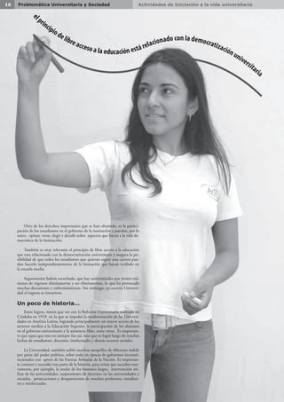 e
lprincipiodelibreacceso a la educación estárelacionado con la democratizaciónuniversitaria
Actividades de Iniciación a la vida universitaria16 Problemática Universitaria y Sociedad
Otro de los derechos importantes que se han obtenido, es la partici-
pación de los estudiantes en el gobierno de la institución y pueden, por lo
tanto, opinar, votar, elegir y decidir sobre aspectos que hacen a la vida de-
mocrática de la Institución.
También es muy relevante el principio de libre acceso a la educación
que esta relacionado con la democratización universitaria y asegura la po-
sibilidad de que todos los estudiantes que quieran seguir una carrera pue-
dan hacerlo independientemente de la formación que hayan recibido en
la escuela media.
Seguramente habrás escuchado, que hay universidades que tienen exá-
menes de ingresos eliminatorios y no eliminatorios, lo que ha provocado
muchas discusiones y enfrentamientos. Sin embargo, en nuestra Universi-
dad el ingreso es irrestricto.
Un poco de historia…
Estos logros, tienen que ver con la Reforma Universitaria realizada en
Córdoba en 1918 en la que se impulsó la modernización de las Universi-
dades en América Latina, logrando principalmente un mayor acceso de los
sectores medios a la Educación Superior, la participación de los alumnos
en el gobierno universitario y la asistencia libre, entre otros. Es importan-
te que sepas que esto no siempre fue así, sino que se logró luego de muchas
luchas de estudiantes, docentes, intelectuales y demás sectores sociales.
La Universidad, también sufrió muchos atropellos de diferente índole
por parte del poder político, sobre todo en épocas de gobiernos inconsti-
tucionales con apoyo de las Fuerzas Armadas de la Nación. Es importan-
te conocer y recordar esta parte de la historia, para evitar que sucedan nue-
vamente, por ejemplo, la noche de los bastones largos, intervención mi-
litar de las universidades, suspensiones de docentes en las universidades y
escuelas, persecuciones y desapariciones de muchos profesores, estudian-
tes e intelectuales.
 