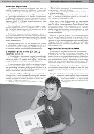 Actividades de Iniciación a la vida universitaria 17Problemática Universitaria y Sociedad
Volviendo al presente….
Una Universidad dicta carreras de grado, posgrado, cursos, realiza acti-
vidades de investigación y extensión entre muchas otras. Y como te imagi-
narás se requiere de una gran inversión de dinero para poder mantenerla.
Esta inversión proviene del presupuesto que el Estado destina a la mis-
ma y que se obtiene, principalmente, de los impuestos que pagamos todos
los ciudadanos. Los productos que consumimos habitualmente, (por ejem-
plo: leche, yerba, zapatillas) que compran tus padres, vos, tus vecinos, ju-
bilados, etc, incluyen el IVA, del que se destina un porcentaje para el sos-
tenimiento del sistema universitario.
Es importante destacar que aunque los impuestos son pagos por la po-
blación no todos los estudiantes secundarios pueden acceder a la Universi-
dad. Este hecho es lamentable pero muy real y tiene que ver con las con-
diciones sociales, económicas y políticas del país.
Por ello, el que sea gratuita es un derecho que debemos defender ya
que las universidades públicas están bajo constante amenaza de ser arancela-
das. De hecho, varias cobran pequeños aranceles y matriculas. Se teme que
lentamente se instale la idea de que es bueno arancelar para así mantener
mejor la educación pública.
Si permitimos que esto avance gran parte de los estudiantes quedarían
sin posibilidades de estudiar con lo que esto significaría tanto para sus vi-
das personales como para el desarrollo del país. La Educación gratuita es
un derecho para todos y es responsabilidad del estado garantizarlo.
El mercado tiene mucho que ver…y
nosotros también
La Universidad Pública no está exenta de la realidad política, del modelo
económico y social de la Argentina actual que privilegia el mercado por sobre
lo social y que responde a los sectores de poder, privando a gran parte de la
población de derechos y servicios básicos como salud, educación, etc.
En este contexto político se han realizado varias reformas en el campo
educativo (Ley de Federal de Educación para las escuelas y Ley de educa-
ción Superior para las universidades) que no escapan de esta concepción de
mercado y que muchas veces han sido impulsadas por organismos interna-
cionales de financiamiento como el Banco Mundial.
La Universidad es el lugar de reflexión por excelencia, y no puede ser
considerada sólo en términos de mercado sino como gestadora de los avan-
ces sociales en cuanto a generación de conocimientos. No obstante, somos
concientes que hay muchas cuestiones por afrontar que merecen nues-
tra reflexión y trabajo, como por ejemplo:
- el elevado número de estudiantes que abandonan sus carreras
en los primeros años.
- la escasa cantidad de docentes que hay por alumnos, sobre todo en las
carreras numerosas y en los cursos de ingresos.
- adecuar aún más las investigaciones a las necesidades del medio y a
las demandas sociales reales.
Y esto es responsabilidad de todos: fundamentalmente del estado na-
cional y del presupuesto que destina a la educación, de la sociedad en ge-
neral y por supuesto de la propia Universidad.
En este marco, y a pesar de las dificultades, hay mucha gente que
cree y apuesta por la Universidad Pública, es por ello que ahora que vos
también sos parte de la misma tenés grandes desafíos: esforzarte en tu for-
mación y estudio para poder devolver, aunque sea en parte, lo que la socie-
dad aportó para tus estudios y asumir, como futuro egresado, la responsa-
bilidad de producir los conocimientos necesarios para mejorar las condi-
ciones de vida del país y orientar tus prácticas a resolver demandas y pro-
blemas sociales concretos.
Además, de los aportes de los saberes académicos y la formación debe-
mos tener presente el respeto y la valoración por los saberes de la vida, los
cotidianos, los oficios, por las diversas formas culturales, de organización
y desarrollo con las que seguramente nos tocará interactuar como profesio-
nales, porque salir de la Universidad también implica aprender. En el país
hay millones de voces que pueden contar la realidad que se vive, y esto es
fundamental para conocer.
Algunas cuestiones particulares
Es importante que sepas desde tu ingreso como se organiza política y
académicamente la universidad. Es una estructura compleja que se sostie-
ne básicamente en el valor de la participación democrática de todo sus in-
tegrantes: docentes, no docentes, graduados y estudiantes, todos los cuales
tiene sus representantes en los distintos ámbitos de decisión. Esto último
es una diferencia sustancial respecto al funcionamiento del colegio secunda-
rio, por lo cual tu incorporación y participación en distintos espacios de la
institución tiene incidencia (más o menos directa) en la vida institucional.
Cada Universidad está compuesta por facultades que incluyen a su
vez Departamentos, Áreas y Carreras. Por lo tanto vos formas parte de una
carrera y perteneces a una facultad determinada con sus respectivos com-
ponentes.
Un espacio particularmente interesante para los alumnos es el centro
de estudiantes. Cada facultad tiene el suyo cuyos represen-
tantes también son elegidos por el voto de sus pa-
res. El Centro representa a los alumnos, y cum-
ple con funciones gremiales, académicas, cultu-
rales y políticas
 