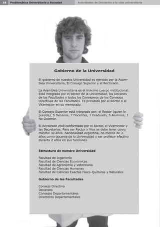 Actividades de Iniciación a la vida universitaria18 Problemática Universitaria y Sociedad
Gobierno de la Universidad
El gobierno de nuestra Universidad es ejercido por la Asam-
blea Universitaria, El Consejo Superior y el Rectorado.
La Asamblea Universitaria es el máximo cuerpo institucional.
Está integrada por el Rector de la Universidad, los Decanos
de las Facultades y todos los Consejeros de los Consejos
Directivos de las Facultades. Es presidida por el Rector o el
Vicerrector en su reemplazo.
El Consejo Superior está integrado por: el Rector (quien lo
preside), 5 Decanos, 7 Docentes, 1 Graduado, 5 Alumnos, 1
No Docente.
El Rectorado está conformado por el Rector, el Vicerrector y
las Secretarías. Para ser Rector y Vice se debe tener como
mínimo 30 años, nacionalidad Argentina, no menos de 3
años como docente de la Universidad y ser profesor efectivo
durante 2 años en sus funciones.
Estructura de nuestra Universidad
Facultad de Ingeniería
Facultad de Ciencias Económicas
Facultad de Agronomía y Veterinaria
Facultad de Ciencias Humanas
Facultad de Ciencias Exactas Físico-Químicas y Naturales
Gobierno de las Facultades
Consejo Directivo
Decanato
Consejos Departamentales
Directores Departamentales
 