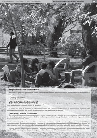 Actividades de Iniciación a la vida universitaria 19Problemática Universitaria y Sociedad
En cuanto a la problemática estudiantil no sólo está contemplada en el Estatuto Universitario, sino que además existen otros organismos que se
ocupan de canalizar las inquietudes de los alumnos, estos son:
-Federación Universitaria
-Centros de Estudiantes
¿Qué es la Federación Universitaria?
La Federación Universitaria de Río Cuarto –FURC- es un organismo que nuclea a todos los alumnos de la Universidad, integrado por represen-
tantes de los Centros de Estudiantes de todas las Facultades.
A través de los Centros de Estudiantes y la Federación los alumnos de la Universidad pueden canalizar sus preocupaciones e inquietudes sobre
distintos aspectos del quehacer de la Facultad, de la Universidad o sobre la realidad social en general.
¿Qué es un Centro de Estudiantes?
Los Centros de Estudiantes son la entidad que agrupa a todos los estudiantes de cada Facultad de la U.N.R.C., creando de esta forma, en un ám-
bito de estudio, un espacio de participación en donde los estudiantes pueden luchar por sus problemáticas y necesidades sin ninguna clase de con-
dicionamientos partidarios y/o políticos.
Así también, se ocupa de solucionar los problemas administrativos o académicos que puedan tener los estudiantes, a la vez que asegurar la igual-
dad de oportunidades, una enseñanza gratuita y una Universidad sin cupo; promover la investigación y la constante implementación de nuevos mé-
todos pedagógicos con la participación de todos los estudiantes; además de una efectiva inserción en la sociedad, tal como lo establece el estatuto.
Además, participan en forma indirecta alumnos que a través de las comisiones de carrera colaboran en el centro, brindan servicios como la foto-
copiadora, biblioteca, otorga becas de apuntes, transporte y trabajo y forman parte de los Consejos, ya sea Directivo o Superior.
Organizaciones Estudiantiles:
 