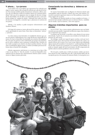 Actividades de Iniciación a la vida universitaria20 Problemática Universitaria y Sociedad
Y ahora... La carrera
Como habrás visto en los folletos que seguramente has analizado para
elegir tu carrera, aparece allí un listado de materias por cada año de la mis-
ma. Esas materias también pueden denominarse seminarios, talleres, prác-
ticas que son diferentes modos de nombrar espacios de enseñanza-apren-
dizaje. Cada una de las asignaturas tiene un grupo de docentes encarga-
dos de desarrollarla. Uno de ellos es el responsable que junto a otros pro-
fesores integran los `equipos de cátedra´, realizando entre todos, las tareas
de docencia, investigación y extensión (que se plantearon al comienzo de
este punto).
Además, a las cátedras te podés incorporar voluntariamente como
Ayudante Alumno.
A lo largo de la semana se cursan cada una de las materias, con una du-
ración aproximada de cuatro horas. Estas clases se denominan `teóricos´
y `prácticos´.
Las clases teóricas están destinadas a la totalidad de alumnos que cur-
san una materia y habitualmente esta a cargo del docente responsable de la
misma. En éstas se desarrollan los principales ejes temáticos del programa.
Por otra parte los prácticos están conformados por grupos más pequeños,
por lo cual se establecen varias comisiones en distintos días y horarios, de
este modo se propicia una relación más directa profesor-alumno. En estas
clases se profundizan algunos temas, se realizan actividades prácticas de di-
ferente tipo en función de la disciplina.
Además, seguramente cada docente va a mencionar en su clase, el día
y hora en que ofrece la `clase de consulta´, la cual está disponible sema-
nalmente para los alumnos que voluntariamente soliciten ayuda o asesora-
miento en alguna temática particular.
Conociendo tus derechos y deberes en
la UNRC
En nuestra Universidad existe un Régimen de Alumnos donde están
contemplados todos los derechos y deberes que tenés como alumno. Co-
nocerlos te permitirá organizarte mejor en tu vida académica y tomar deci-
siones respecto de tu carrera.
En el Régimen de Alumnos (podes ver el texto completo en el anexo…)
encontrarás por ejemplo condiciones para ser alumnos efectivo, modalida-
des de cursado y tipo de exámenes, entro otros aspectos.
Algunos trámites importantes para no
olvidar
En la U.N.R.C. hay a ciertos trámites administrativos que son funda-
mentales para que puedas ir siguiendo las diferentes etapas como alumno y
que es importante que conozcas.
Lo primero que has hecho es inscribirte como alumno de una carrera
determinada. A partir de ese momento estas incluido en los listados de in-
gresantes de cada carrera.
Sin embargo, cuando esta etapa de ingreso concluye, tenés que inscri-
birte para poder cursar cada una de las materias de primer año y pasar a ser
alumno efectivo de la carrera. En el caso en que todavía estés adeudando
alguna materia del secundario, la inscripción es condicional hasta fines del
mes de abril. A partir de ese momento si no concluiste el Nivel Medio, no
podes ser alumno regular del nivel universitario, de allí la importancia de
aprobar todas las materias pendientes antes de esa fecha.
Por otra parte, cuando vayas a rendir una materia, tendrás que inscri-
birte durante los días establecidos para ello. Cada facultad define días de
inscripción previos a las semanas de exámenes finales y la inscripción no es
EnnuestraUniversidadexisteunRégimendeAlumnosdondeestáncontempladostodoslosderechosydeberesquetenéscomoalumno
 