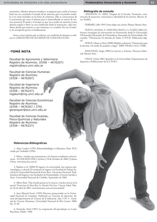 Actividades de Iniciación a la vida universitaria 21Problemática Universitaria y Sociedad
automática. Muchos alumnos estudian y se preparan para rendir el examen
final una vez concluido el cursado de las materias, pero no pueden rendir-
la si no están incluidos en las listas de exámenes. Ello es consecuencia de
la autonomía que tiene el alumno para ir desarrollando su carrera de ma-
nera personal. El modo y el tiempo en que vas a rendir tus materias (como
alumno regular o libre) no esta establecido desde la institución. cada estu-
diante decide que materia y e que momento va a rendirla. Por eso el trámi-
te de inscripción previa es fundamental.
Estos y otros trámites que se refieran a tu condición de alumno se reali-
zan en el REGISTRO DE ALUMNOS DE CADA FACULTAD.
-TOMÁ NOTA
Facultad de Agronomía y Veterinaria
Registro de Alumnos: (0358 – 4676207)
registro@ayv.unrc.edu.ar
Facultad de Ciencias Humanas
Registro de Alumnos:
(0358 – 4676287)
Facultad de Ingeniería
Registro de Alumnos:
(0358 – 4676247)
regalum@ing.unrc.edu.ar
Facultad de Ciencias Económicas
Registro de Alumnos:
(0358 – 4676267 / 279)
gbranquer@eco.unrc.edu.ar
Facultad de Ciencias Exactas,
Físico-Químicas y Naturales
Registro de Alumnos:
(0358 – 4676227)
Referencias Bibliográficas
1- Alain Coulon (1993) Ethnométhodologie et Education, París. PUF;
citado por Teobaldo (1996).
2- Mitos y miedos que atormentan a los futuros estudiantes universi-
tarios.  LA NACION LINE | Archivo | 18 de Octubre de 2004 | Cultura
| Nota. www.lanación.com.ar
3- Badano et al. (2004) El ingreso a la universidad, una ruptura epis-
temológica y cultural. El seminario de ingreso a la Facultad de Trabajo So-
cial de la Universidad Nacional de Entre Ríos. Encuentro Nacional. Prob-
lemáticas del Ingreso a las Facultades de Humanidades, Ciencias Sociales y
Artes. Universidad Nacional de Córdoba. Septiembre de 2004
4- Albero Rojo “Hay mucha poesía en la ciencia y mucha ciencia en la
poesía” Entrevista de Nora Bar. La Nación On Line. Ciencia Salud. Mar-
tes 26 de abril de 2005. www.lanacion.com.ar/cienciasalud/
5- Joan Manuel Serrat (1999) Discurso pronunciado en la Univer-
sidad Nacional de Comahue. Publicado en Contextos de educación. Re-
vista del departamento de Ciencias de la Educación. Año 3 Nº 4 . Facul-
tad de Ciencias Humanas, Universidad Nacional de Río Cuarto; 2000.
Pp. 13-20
6- Entwistle, Noel (1987) La comprensión del aprendizaje en el aula.
Barcelona. Paidós. 1988.
Bibliografía de consulta
- AISENSON, D. (2002). Después de la Escuela. Transición, cons-
trucción de proyectos, trayectorias e identidad de los jóvenes. Buenos Ai-
res: Eudeba.
- FERRARI, Lidia 1995 Cómo elegir una carrera. Planeta. Buenos Aires.
- PONTI, LILIANA, A. SANCHEZ MALO y S. LUJÁN (2004) Di-
ferentes estrategias de intervención en Orientación desde la Universidad.
VII Jornadas Nacionales de Orientadores Nacionales de Universidades Na-
cionales. “Orientación Un derecho de Todos. U.N.E.R. Publicación digi-
tal.
- PONTI, Liliana y Otros (2000) Módulo a distancia “Orientación para
la elección. Un modo de ayudarte a elegir”. ISBN 950-665-142-6. UNRC.
- RASCOVAN, Sergio 2000 Los jóvenes y el futuro. Psicoteca Edito-
rial. Buenos Aires
- VELEZ, Gisela 2003 Aprender en la Universidad. Departamento de
Imprenta y Publicaciones de la U.N.R.C.
 