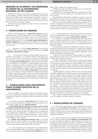 Actividades de Iniciación a la vida universitaria 23Régimen de Alumnos
RÉGIMEN DE ALUMNOS Y DE ENSEÑANZA
DE GRADO DE LA UNIVERSIDAD
NACIONAL DE RÍO CUARTO
El Régimen de alumnos y de enseñanza de grado es un documento que
ha sido aprobado -mediante la Resolución Nº 049/2001- por el Consejo
Superior de la UNRC (nuestro máximo órgano de gobierno, en el que es-
tán representados los docentes, los no docentes, los alumnos) y regula el in-
greso y la permanencia de los alumnos en el interior de nuestra institución,
en lo que se refiere a la enseñanza de grado.
El siguiente texto es una adapatción de toda la normativa contenida en la
Resolución que lo define.
1- CONDICIONES DE INGRESO
Nuestra Universidad garantiza el ingreso libre y gratuito para toda
persona que desee y decida estudiar una de las carreras que conforman
nuestra oferta académica. Esto significa que en esta Universidad Nacio-
nal no se cobran aranceles para cursar o rendir y no se toman exámenes
de ingreso eliminatorios. Pese a eso, tenés que cumplir determinados re-
quisitos y obligaciones en el momento de inscribirte en una carrera de la
U.N.R.C., y durante el cursado para mantener la condición de alumno de
esta institución.
1.1	 - Para que se te considere alumno ingresante de una carrera de
grado de la UNRC, tenés que haber cumplido con el requisito de haber
completado y aprobado la secundaria.
1.2	 - Si al momento de inscribirte todavía adeudás materias del se-
cundario, la Universidad te va a considerar solamente como alumno aspi-
rante. Si tu situación es ésta, tenés que tener en cuenta que es fundamental
que regularices tu situación porque, desde el momento de tu inscripción,
vas a tener plazo hasta el 30 de abril de ese año para presentar (en el Re-
gistro de Alumnos de tu Facultad) un Certificado firmado por las autori-
dades de tu Colegio que acredite que aprobaste el ciclo completo del nivel
medio y no adeudás materias. Si no podés cumplir este requisito al 30 de
abril, no tendrás posibilidades de seguir cursando como alumno ingresante
de la Universidad. Solamente por razones excepcionales (como por ejem-
plo que en tu Colegio no se hayan tomado los exámenes de las materias
que adeudás, o que hayas padecido o padezcas una enfermedad prolonga-
da y puedas certificarlo debidamente) podrás solicitar una extensión de ese
plazo. Para ello debés dirigir una nota adjuntando los certificados corres-
pondientes a la Secretaria Académica de tu Facultad, quien resolverá sobre
tu petición.
2 – CONDICIONES PARA MANTENERTE
COMO ALUMNO EFECTIVO DE LA
UNIVERSIDAD
En la Universidad se llama alumno efectivo a aquel alumno que cur-
sa su carrera regularmente, respetando condiciones o requisitos mínimos
de permanencia a partir de la realización mínima de una serie de activida-
des básicas.
2.1 – Para que se te considere alumno efectivo de la U.N.R.C. no al-
canza con que estés simplemente inscripto en una carrera de grado. Ade-
más tenés que cumplir con estos requisitos mínimos:
a) - Reinscribirte todos los años en la carrera que cursás y censarte
en el Registro de Alumnos de tu Facultad. Generalmente la reinscripción
y el censo se realizan entre febrero y marzo de cada año y la información
que brinda es muy importante para las estadísticas de la Universidad, por
eso su cumplimiento es obligatorio y se comprobará que lo hayas realizado
–a través de la certificación de tu Libreta Universitaria- cada vez que ten-
gas que realizar trámites como inscripciones para cursar o rendir exámenes,
usar la Biblioteca o solicitar Becas.
b) – Aprobar como mínimo dos materias por año, a contar desde
marzo a marzo de cada año académico. Este requisito regirá para todos los
alumnos, salvo en el caso de carreras que tengan sólo cuatro materias anua-
les, en cuyo caso deberás aprobar por lo menos una por año.
2.2 – Si de antemano por tu situación personal o por alguna circuns-
tancia especial no podés cumplir con el requisito de aprobar las dos mate-
rias por año, podés solicitar una excepción a este cumplimiento si tu pro-
blema se ajusta a alguna de las siguientes causas:
- Realización de viajes de estudio prolongados: en este caso debés pre-
sentar certificaciones que avalen tu viaje.
- Padecimiento de enfermedad prolongada, certificada por la Direc-
ción de Salud de esta Universidad, como así también períodos de emba-
razo y lactancia.
- Razones laborales debidamente certificadas: si trabajás y eso te impi-
de rendir las dos materias por año, presentá un certificado de trabajo o la
declaración de dos testigos si trabajás en negro o en forma independiente.
Toda otra causa no contemplada en los apartados precedentes será re-
suelta por el Consejo Directivo de tu Facultad. En todos los casos, vos per-
sonalmente debés solicitar la justificación a través de una nota que presen-
tés ante la Secretaría Académica de tu Facultad, la que podrá determinar
un nivel mínimo de exigencia que deberás cumplir.
2.3 – Si no lográs permanecer como alumno efectivo, porque al 30 de
marzo no pudiste aprobar por lo menos dos materias en el año, y antes no
pediste la excepción a esta exigencia, podés solicitar readmisión.
- La readmisión es un pedido formal que podés realizar para que te
vuelvan a considerar alumno efectivo de la Universidad y puedas cursar y
rendir normalmente. Para hacer este trámite, tenés que dirigir una nota a
la Secretaria Académica de tu Facultad y llenar una solicitud especial en el
Registro de Alumnos.
- Las dos primeras solicitudes de readmisión se conceden en forma au-
tomática, pero tenés que tener en cuenta que tu Facultad puede reglamen-
tar previamente las condiciones que deberás cumplir luego de ser readmi-
tido (por ejemplo: que en ese año en que solicitás la readmisión cursés y
aprobés determinada cantidad de materias).
- A partir de la tercera readmisión, la misma podrá ser concedida ex-
cepcionalmente por parte de los Consejos Directivos de Facultad, quienes
evaluarán cada situación en particular.
- Si solicitás readmisión al mismo plan de la carrera que originaria-
mente cursabas y el mismo se encuentre vigente, podrás solicitar también
el reconocimiento de las materias que tengas aprobadas. En esas materias
te pueden dar equivalencias en forma automática o previa aprobación de
coloquios de actualización si hubiese pasado mucho tiempo desde la épo-
ca en que rendiste las materias o si los contenidos de esas materias hubie-
ran cambiado.
- Si pedís readmisión y el plan de estudio con que vos cursabas ha sido
sustituido o modificado sustancialmente por otro, serás readmitido en fun-
ción de la realidad académica vigente al momento de la solicitud. Esto sig-
nifica que, según tu situación académica y los cambios de plan ocurridos,
puede darse que sigas cursando en el mismo plan de estudios con que em-
pezaste o debas pasarte al plan nuevo y solicitar equivalencias de las ma-
terias que tengas rendidas del plan anterior. Podrás continuar tus estu-
dios en el plan que empezaste, si estás cursando y ese Plan se sustituye por
otro, siempre y cuando conservés la condición de alumno efectivo y por
un tiempo que no supere los años de duración de la carrera y la adición de
dos años o la fecha de caducidad prevista de dicho Plan. Por eso, para saber
bien a qué atenerte, es fundamental que estés bien asesorado sobre la situa-
ción: te pueden informar adecuadamente en tu Centro de Estudiantes, en
el Registro de Alumnos o en la Secretaría Académica de tu Facultad.
- Si se te negara la readmisión podrás elevar el caso al Consejo Superior
de la Universidad, como última instancia de apelación.
3 – MODALIDADES DE CURSADO
3.1 - Para poder cursar asignaturas y rendir exámenes de las materias,
cada año tenés que inscribirte en las materias en las fechas que la Facul-
tad fije en tu Registro de Alumnos. Si tenés que cursar asignaturas en otra
Facultad a la que pertenece tu carrera deberás regirte por las normas que se
acuerden entre ambas Facultades, para lo cual podés averguar el sistema en
tu Registro de Alumnos.
3.2 - Además, tanto para cursar como para rendir materias, tenés que
tener en cuenta que debés respetar el régimen de correlatividades fijado
en tu plan de estudios. El régimen de correlatividades es un sistema, un or-
den lógico que siguen las asignaturas según sus contenidos y sus relaciones.
Esto significa que en el plan de estudios de tu carrera se exige generalmen-
te que tengas determinados materias regularizadas o aprobadas para poder
cursar o rendir otras. Por eso es muy importante que conozcas lo que esta-
blece tu plan y lo tengas en cuenta especialmente para ordenarte y planifi-
car qué te conviene priorizar para cursar y para rendir, de modo que logrés
 