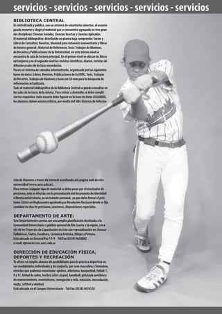 BIBLIOTECA CENTRAL
Escentralizadaypública,conunsistemadeestanteríasabiertas,elusuario
puederecorreryelegirelmaterialqueseencuentraagrupadoentresgran-
desdisciplinas:CienciasSociales,CienciasExactasyCienciasAplicadas.
Elmaterialbibliográfico distribuidoenplantabajacomprende:Textosy
LibrosdeConsultas;Revistas,MaterialparaextensiónuniversitariayObras
deinterésgeneral;MaterialdeReferencia;Tesis;TrabajosdeAlumnos,
deBecariosyPublicacionesdelaUniversidad,enestemismonivelse
encuentralasaladelecturaprincipal.Enelprimernivelseubicanloslibros
extranjerosyenelsegundonivellasrevistascientíficas,diarios,revistasde
difusiónysalasdelecturasecundarias.
Poseeunsistemadeconsultainformatizado,organizadoporlassiguientes
basesdedatos:Libros,Revistas,PublicacionesdelaUNRC,Tesis,Trabajos
deBecarios,TrabajosdeAlumnosybasesenCd-romparalabúsquedade
informaciónactualizada.
TodoelmaterialbibliográficodelaBibliotecaCentralsepuedeconsultaren
lassalasdelecturasdelamisma.Pararetiraradomiciliosedebecumplir
ciertosrequisitos:todousuariodebefigurarenlabasededatosUSUARIOS,
losalumnosdebenautoinscribirse,pormediodelSIAL-SistemadeInforma-
servicios - servicios - servicios - servicios - servicios
cióndeAlumnosatravesdeinternetaccediendoalapáginawebdeesta
universidad(www.unrc.edu.ar).
Pararetirarcualquiertipodematerialsedebepasarporelmostradorde
préstamo,ésteseefectúaconlapresentacióndeldocumentodeidentidad
olibretauniversitaria,esuntrámitepersonal, yaquedebefirmarelprés-
tamo.ExisteunReglamentoaprobadoporResoluciónRectoraldondesefija
cantidaddedíasdepréstamo,sanciones,disposicionesespeciales.
DEPARTAMENTO DE ARTE:
EsteDepartamentocuentaconunaampliaplanificacióndestinadaala
ComunidadUniversitariaypúblicogeneraldeRíoCuartoylaregión,atra-
vésdelosTrayectosdeCapacitaciónenArteconespecializaciónen:Danzas
Folklóricas,Teatro,Escultura,CerámicaArtística,DibujoyPintura.
EstaubicadoenGeneralPaz1141- Tel/Fax(0358)4638002
e-mail:dptoarte@rec.unrc.edu.ar
DIRECCIÓN DE EDUCACIÓN FÍSICA,
DEPORTES Y RECREACIÓN
Teofreceunamplioabanicodeposibilidadesparalaprácticadeportivaen
susmodalidadesindividualesydeconjunto,parsexomasculinoyfemenino,
entrelasquepodemosmencionar:ajedrez,atletismo,basquetbol,fútbol 7,
9y11,fútboldesalón,hockeysobrecésped,handball,gimnasiaaeróbicay
demantenimiento,montañismo,navegaciónavela,natación,musculación,
rugby,sóftbolyvóleibol.
EstáubicadaenelCampusUniversitario -Tel/Fax(0358)4676128
 