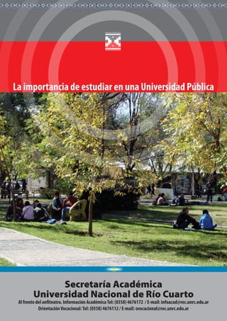 Secretaría Académica
Universidad Nacional de Río Cuarto
Al frente del anfiteatro. Información AcadémicaTel: (0358) 4676172 / E-mail: infoacad@rec.unrc.edu.ar
OrientaciónVocacional:Tel: (0358) 4676112 / E-mail: ovocacional@rec.unrc.edu.ar
La importancia de estudiar en una Universidad Pública
 