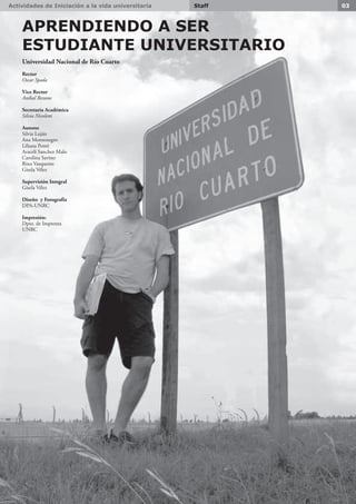 Actividades de Iniciación a la vida universitaria 03Staff
APRENDIENDO A SER
ESTUDIANTE UNIVERSITARIO
Universidad Nacional de Río Cuarto
Rector
Oscar Spada
Vice Rector
Aníbal Bessone
Secretaria Académica
Silvia Nicoletti
Autores
Silvia Luján
Ana Montenegro
Liliana Ponti
Araceli Sanchez Malo
Carolina Savino
Rina Vasquetto
Gisela Vélez
Supervisión Integral
Gisela Vélez
Diseño y Fotografía
DPA-UNRC
Impresión:
Dpto. de Imprenta
UNRC
 