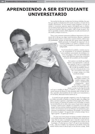 Actividades de Iniciación a la vida universitaria04 Problemática Universitaria y Sociedad
Son muchas las ideas que circulan entre los jóvenes referidas a los cam-
bios que significa la finalización de la escuela secundaria y el inicio de los
estudios universitarios. En esta instancia surgen preguntas a las que no
siempre se encuentran respuestas seguras, interrogantes que se constitu-
yen en señales propias del encuentro entre los ingresantes y la Universidad:
¿Cuál será mi vocación? ¿Qué voy a estudiar?, ¿Qué es lo que me gusta?, ¿Ten-
dré las capacidades necesarias? ¿Podré adaptarme a la vida universitaria? ¿Po-
dré estudiar y trabajar a la vez? etc...
Éstas y otras cuestiones representan problemas importantes en los mo-
mentos de la vida que nos exigen tomar decisiones, plantear y replantear
algunas de nuestras metas, reconocernos a nosotros mismos, valorar nues-
tras posibilidades. Aunque sin duda todo ello supone asumir responsabi-
lidades personales. La búsqueda de respuestas o de al-
ternativas posibles es un camino a compartir, un via-
je en el que la compañía y la ayuda de otros se vuelve
indispensable.
Con la intención de ayudarlos a transitar esta eta-
pa y de acompañarlos en sus primeros aprendizajes
como estudiantes universitarios, los invitamos a re-
correr estas páginas, como una oportunidad para
pensar sobre diferentes aspectos que constituyen
el tránsito ‘del secundario a la Universidad’.
Este camino es un desafío que implica
ingresar a una organización y a una cul-
tura especial, la cual se va conociendo
y aprendiendo en forma gradual. Na-
die se recibe de estudiante universi-
tario de un día para el otro, ni en
dos o tres semanas. Esto requie-
re tiempo, aunque no es sólo
‘cuestión de tiempo’.
Ingresar a la Universi-
dad implica cambios y los
cambios requieren adap-
tación y transformación,
reorganización perso-
nal, familiar, y social. Estos
procesos son propios del creci-
miento y se dan en esta etapa de la vida
en la que se modifica el ‘afuera y el adentro’; es decir, que asumimos
nuevas maneras de afrontar la vida, pensando sobre el modo de estu-
diar y aprender, relacionándonos de otro modo con el conocimiento y
con los demás, afianzando nuestra manera de ser.
La escuela sirve para aprender, compartir y crecer. Es el espacio que
ya se había convertido en familiar, en el que las reglas y los códigos son
claros y permiten organizar y responder en forma segura. Pero, al fina-
lizar la escuela y al comenzar los estudios en la Universidad, se sienten
las incertidumbres de no saber cómo actuar, de qué manera organizar
el tiempo, a quién recurrir, a dónde ir. La sensación a veces es de vacío
porque “ya no nos sentimos estudiantes secundarios, pero tampoco univer-
sitarios”. Las situaciones nuevas nos enfrentan con sentimientos y pen-
samientos contradictorios y simultáneos. Por ejemplo: “no veo la hora
de terminar el colegio”, “no aguanto más” y al mismo tiempo “mi co-
legio es genial”, “no quiero que termine”....
En parte esto ocurre porque en nuestra sociedad, la finalización
de la escuela media marca un punto de inflexión en la vida de los jó-
venes. Hay un antes y un después que es marcado a través de la fa-
milia, los amigos, los profesores, con preguntas que se hacen eco de
las propias: ¿Y...ahora qué vas a hacer? o lo que es más determinan-
te aún ...¿Qué vas a estudiar?. Las respuestas no son fáciles; menos aún
cuando muchos tienen la idea de que en esta elección se juega ‘desde
APRENDIENDO A SER ESTUDIANTE
UNIVERSITARIO
 