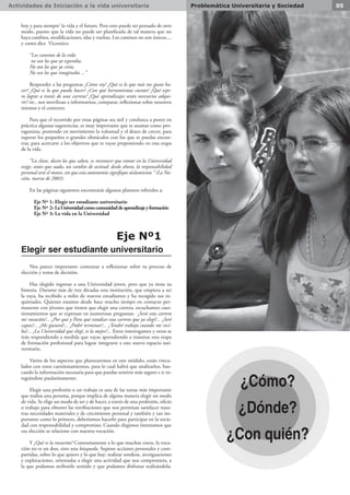 Actividades de Iniciación a la vida universitaria 05Problemática Universitaria y Sociedad
hoy y para siempre’ la vida y el futuro. Pero esto puede ser pensado de otro
modo, puesto que la vida no puede ser planificada de tal manera que no
haya cambios, modificaciones, idas y vueltas. Los caminos no son únicos....
y como dice Vicentico:
“Los caminos de la vida
no son los que yo esperaba,
No son los que yo creía,
No son los que imaginaba ...”
Responder a las preguntas ¿Cómo soy? ¿Qué es lo que más me gusta ha-
cer? ¿Qué es lo que puedo hacer? ¿Con qué herramientas cuento? ¿Qué espe-
ro lograr a través de una carrera? ¿Qué aprendizajes serán necesarios adqui-
rir? etc., nos movilizan a informarnos, comparar, reflexionar sobre nosotros
mismos y el contexto.
Para que el recorrido por estas páginas sea útil y conduzca a poner en
práctica algunas sugerencias, es muy importante que te asumas como pro-
tagonista, poniendo en movimiento la voluntad y el deseo de crecer, para
superar los pequeños o grandes obstáculos con los que te puedas encon-
trar, para acercarte a los objetivos que te vayas proponiendo en esta etapa
de la vida.
“La clave, dicen los que saben, es reconocer que entrar en la Universidad
exige, antes que nada, un cambio de actitud: desde ahora, la responsabilidad
personal será el motor, sin que esta autonomía signifique aislamiento.” (La Na-
ción, marzo de 2003)
En las páginas siguientes encontrarás algunos planteos referidos a:
 Eje Nº 1: Elegir ser estudiante universitario
 Eje Nº 2: LaUniversidadcomocomunidaddeaprendizajeyformación
 Eje Nº 3: La vida en la Universidad
Eje Nº1
Elegir ser estudiante universitario
Nos parece importante comenzar a reflexionar sobre tu proceso de
elección y toma de decisión.
Has elegido ingresar a una Universidad joven, pero que ya tiene su
historia. Durante más de tres décadas esta institución, que empieza a ser
la tuya, ha recibido a miles de nuevos estudiantes y ha recogido sus in-
quietudes. Quienes estamos desde hace mucho tiempo en contacto per-
manente con jóvenes que tienen que elegir una carrera, escuchamos cues-
tionamientos que se expresan en numerosas preguntas: ¿Será esta carrera
mi vocación?... ¿Por qué y Para qué estudiar esta carrera que ya elegí?... ¿Seré
capaz?... ¿Me gustará?... ¿Podré terminar?... ¿Tendré trabajo cuando me reci-
ba?... ¿La Universidad que elegí, es la mejor?... Estos interrogantes y otros se
irán respondiendo a medida que vayas aprendiendo a transitar esta etapa
de formación profesional para lograr integrarte a este nuevo espacio uni-
versitario.
Varios de los aspectos que plantearemos en este módulo, están vincu-
lados con estos cuestionamientos, para lo cual habrá que analizarlos, bus-
cando la información necesaria para que puedas sentirte más seguro e ir in-
tegrándote paulatinamente.
Elegir una profesión o un trabajo es una de las tareas más importante
que realiza una persona, porque implica de alguna manera elegir un modo
de vida. Se elige un modo de ser y de hacer, a través de una profesión, oficio
o trabajo para obtener las retribuciones que nos permitan satisfacer nues-
tras necesidades materiales y de crecimiento personal y también y tan im-
portante como lo primero, deberíamos hacerlo para participar en la socie-
dad con responsabilidad y compromiso. Cuando elegimos intentamos que
esa elección se relacione con nuestra vocación.
Y ¿Qué es la vocación? Contrariamente a lo que muchos creen, la voca-
ción no es un don, sino una búsqueda. Supone acciones personales y com-
partidas, sobre lo que quiero y lo que hay; realizar sondeos, averiguaciones
y exploraciones, orientadas a elegir una actividad que nos comprometa, a
la que podamos atribuirle sentido y que podamos disfrutar realizándola.
¿Cómo?
¿Dónde?
¿Con quién?
 