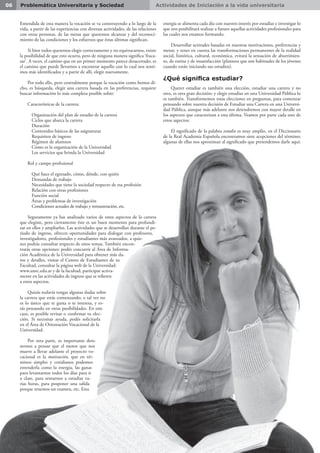 Actividades de Iniciación a la vida universitaria06 Problemática Universitaria y Sociedad
Entendida de esta manera la vocación se va construyendo a lo largo de la
vida, a partir de las experiencias con diversas actividades, de las relaciones
con otras personas, de las metas que queremos alcanzar y del reconoci-
miento de las condiciones y los esfuerzos que éstas últimas significan.
Si bien todos queremos elegir correctamente y no equivocarnos, existe
la posibilidad de que esto ocurra, pero de ninguna manera significa ‘fraca-
sar’. A veces, el camino que en un primer momento parece desacertado, es
el camino que puede llevarnos a encontrar aquello con lo cual nos senti-
mos más identificados y a partir de allí, elegir nuevamente.
Por todo ello, pero centralmente porque la vocación como hemos di-
cho, es búsqueda, elegir una carrera basada en las preferencias, requiere
buscar información lo más completa posible sobre:
Características de la carrera:
 Organización del plan de estudio de la carrera
 Ciclos que abarca la carrera
 Duración
 Contenidos básicos de las asignaturas
 Requisitos de ingreso
 Régimen de alumnos
 Cómo es la organización de la Universidad
 Los servicios que brinda la Universidad
Rol y campo profesional
 Qué hace el egresado, cómo, dónde, con quién
 Demandas de trabajo
 Necesidades que tiene la sociedad respecto de esa profesión
 Relación con otras profesiones
 Función social
 Áreas y problemas de investigación
 Condiciones actuales de trabajo y remuneración, etc.
Seguramente ya has analizado varios de estos aspectos de la carrera
que elegiste, pero ciertamente éste es un buen momento para profundi-
zar en ellos y ampliarlos. Las actividades que se desarrollan durante el pe-
ríodo de ingreso, ofrecen oportunidades para dialogar con profesores,
investigadores, profesionales y estudiantes más avanzados, a quie-
nes podrás consultar respecto de estos temas. También encon-
trarás otras opciones: podés concurrir al Área de Informa-
ción Académica de la Universidad para obtener más da-
tos y detalles, visitar el Centro de Estudiantes de tu
Facultad, consultar la página web de la Universidad:
www.unrc.edu.ar y de la facultad, participar activa-
mente en las actividades de ingreso que se refieren
a estos aspectos.
Quizás todavía tengas algunas dudas sobre
la carrera que estás comenzando; o tal vez no
es lo único que te gusta o te interesa, y es-
tás pensando en otras posibilidades. En este
caso, es posible revisar o confirmar tu elec-
ción. Si necesitas ayuda, podés solicitarla
en el Área de Orientación Vocacional de la
Universidad.
Por otra parte, es importante dete-
nernos a pensar que el motor que nos
mueve a llevar adelante el proyecto vo-
cacional es la motivación, que en tér-
minos simples y cotidianos podemos
entenderla como la energía, las ganas
para levantarnos todos los días para ir
a clase, para sentarnos a estudiar va-
rias horas, para posponer una salida
porque tenemos un examen, etc. Esta
energía se alimenta cada día con nuestro interés por estudiar e investigar lo
que nos posibilitará realizar a futuro aquellas actividades profesionales para
las cuales nos estamos formando.
Desarrollar actitudes basadas en nuestras motivaciones, preferencias y
metas; y tener en cuenta las transformaciones permanentes de la realidad
social, histórica, cultural, económica, evitará la sensación de aburrimien-
to, de rutina y de insatisfacción (planteos que son habituales de los jóvenes
cuando están iniciando sus estudios).
¿Qué significa estudiar?
Querer estudiar es también una elección, estudiar una carrera y no
otra, es otra gran decisión; y elegir estudiar en una Universidad Pública lo
es también. Transformemos estas elecciones en preguntas, para comenzar
pensando sobre nuestra decisión de Estudiar una Carrera en una Universi-
dad Pública, aunque más adelante nos detendremos con mayor detalle en
los aspectos que caracterizan a esta última. Veamos por parte cada uno de
estos aspectos:
El significado de la palabra estudio es muy amplio, en el Diccionario
de la Real Academia Española encontramos siete acepciones del término;
algunas de ellas nos aproximan al significado que pretendemos darle aquí:
 