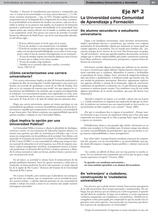 Actividades de Iniciación a la vida universitaria 07Problemática Universitaria y Sociedad
“Estudiar: 1. Ejercitar el entendimiento para alcanzar o comprender una
cosa. 2. Cursar en las universidades o en otros centros docentes. [...] 4. Ob-
servar, examinar atentamente...” (op. cit.:922). Estudiar significa entonces
comprometernos en la búsqueda de la comprensión de un tema, examinar-
lo en profundidad; en la instancia de estudiar una carrera, cada acto de es-
tudiar se incluye en un proyecto más amplio, en el proyecto de formación
personal y profesional que estamos desarrollando en la universidad. Esto
supone pensar que nuestra relación con el estudio es también una actitud
y un compromiso social. Para pensar esta manera de entender el estudio
leamos las reflexiones de Paulo Freire, uno de los más destacados educado-
res del último siglo:
l El lector deberá asumir el rol de sujeto de la acción.
l El acto de estudiar es una actitud frente a la realidad.
l El hecho de estudiar un tema específico nos exige estar familiari-
zados con una determinada bibliografía, ya sea sobre el tema en ge-
neral o sobre el área de nuestras investigaciones en ese momento.
l El acto de estudiar supone una relación dialéctica entre el lector
y el autor, que se refleja en los temas tratados.
l El acto de estudiar exige modestia.
l Estudiar no es consumir ideas sino crearlas y recrearlas.
Freire, 1985:29-32
¿Cómo caracterizamos una carrera
universitaria?
Una carrera universitaria implica un plan de formación profesional y,
en algunas de ellas, de investigación. Cuando ingresamos a una carrera rea-
lizamos un recorrido de aprendizaje a través de un Plan de Estudios. Este
plan no es ‘un conjunto de materias para rendir’ sino que organiza los co-
nocimientos, las habilidades y las actitudes, que se espera vaya adquiriendo
el estudiante. Los conocimientos pueden estar organizados en ciclos, áreas
o ejes. Es importante que los conozcas, pues van a constituirse también en
una suerte de ‘hoja de ruta’ y de ‘plan de trabajo’ para los próximos años.
Elegir una carrera universitaria, supone así mismo participar en una
comunidad de aprendizaje, reconocer los problemas propios del área de co-
nocimiento y aquéllos que comprometen a la institución y a la sociedad de
la que forma parte. Esto último constituye una responsabilidad especial de
quienes estudian y trabajan en una Universidad Pública.
¿Qué implica la opción por una
Universidad Pública?
La Universidad Pública reconoce y alienta la pluralidad de ideologías,
creencias y teorías. Es una institución de Educación Superior abierta y en
nuestro caso, gratuita, que debe ser sostenida por el Estado y que a su vez
asume un compromiso con los problemas de la sociedad. Esto último, está
expresado en el Estatuto de nuestra Universidad:“La Universidad Nacional
de Río Cuarto (UNRC), es una comunidad de trabajo que integra el siste-
ma nacional de educación en el nivel superior, con el fin de impartir ense-
ñanza, realizar investigaciones científicas, la preparación técnica, la forma-
ción profesional y la elevación del nivel ético y estético, promover y difun-
dir la cultura nacional en todas sus formas, producir bienes y prestar servi-
cios con proyección social.
En tal marco, su actividad se orienta hacia el esclarecimiento de los
grandes problemas humanos, hacer los aportes necesarios y útiles para su
resolución, en forma preferente los de la vida nacional y en modo especial
los de la región de Río Cuarto.” (Extracto del Estatuto de la Universidad
Nacional de Río Cuarto)
No es poco el desafío, pero creemos que el pluralismo nos enriquece,
que las metas son valiosas, que el compromiso con la sociedad da senti-
do a nuestro trabajo... y además sabernos partícipes de una comunidad de
estudio y trabajo nos ayuda a situar en un contexto más amplio nuestros
interrogantes personales.
Eje Nº 2
La Universidad como Comunidad
de Aprendizaje y Formación
De alumno secundario a estudiante
universitario
Llegar a ser estudiante universitario, como decíamos anteriormente,
implica aprendizajes diversos y simultáneos, que muchas veces originan
sentimientos de incertidumbre. Quizás por momentos te sientas igual que
cuando ingresaste al secundario. Era un mundo poco familiar aún, per-
tenecías al grupo de los ‘nuevos’ de ese nivel. Para formar parte ese grupo,
“los del secundario”, tenías que aprender palabras desconocidas, reconocer
códigos que se volvían imprescindibles para poder comunicarse (materias,
horas libres, profesores, amonestaciones, preceptores) y respetar formas di-
ferentes de convivencia.
Sería bueno recordar algunas estrategias que utilizaste en ese momen-
to y que te sirvieron para seguir adelante. Quizás buscaste referentes o per-
sonas conocidas que te ayudaron, allanándote el camino y facilitándote
el aprendizaje de ciertos códigos. Estos procesos de adaptación hubieran
sido más lentos y problemáticos, si hubieras tenido que hacerlo solo. En
este sentido los profesores, preceptores, directivos, seguramente explicita-
ron aspectos referidos a normas de la institución, reglas de convivencia,
condiciones de aprobación y evaluación, etc., lo que favoreció que progre-
sivamente te sintieras menos extraño. Una estudiante evoca de este modo
algunos aprendizajes de la escuela secundaria, que para ella fueron muy
importantes:
“Aprendí a compartir un espacio, a ser sociable, a darme más con la gente
(...). A pedir nuevamente sin vergüenza una explicación de algo que no enten-
día; los profesores me enseñaron que una respuesta puede ser una oración y no
necesariamente un libro completo, o sea a resumir”. (Ivana, 2004)
¿Por qué te recordamos hoy tu ingreso al secundario? ...Porque nues-
tra intención es que al evocar esa experiencia valores que si hoy estás aquí,
empezando esta nueva etapa de tu vida, es porque fuiste capaz de afrontar
y superar ese momento.
Probablemente ahora te esté pasando algo similar, obviamente en un
ámbito más complejo: la Universidad; pero al mismo tiempo más abierto
en cuanto a las posibilidades de participación y que, por eso mismo, te exi-
ge mayores responsabilidades y mayor protagonismo.
Este volver sobre la propia historia contribuye al proceso de compren-
sión del presente, con sus incertidumbres y sus potencialidades, para po-
der desde allí empezar a imaginar futuros posibles y a diseñar trayectos de
formación.
“Los cambios son difíciles de llevar, pero son muy positivos en muchos as-
pectos. En este momento estoy comenzando una carrera que me gusta y tengo
muchas expectativas al respecto” (Victoria, 2004)
Se aprende a ser estudiante universitario...
así como también aprendiste a ser alumno del secundario
De ‘extranjero’ a ciudadano,
construyendo la ‘ciudadanía
universitaria’
Este proceso, que va desde sentirse ‘extraño’ hasta sentirse protagonista
de la vida universitaria, lleva tiempos personales e institucionales. Sin em-
bargo, hay que destacar que ese tránsito por sí solo no garantiza el aprendi-
zaje del oficio de estudiante. Se logra con el esfuerzo y con las experiencias
cotidianas compartidas con compañeros y con profesores. También los in-
vestigadores se han preocupado por comprender lo que les sucede a los in-
gresantes; entre otros aspectos, han reconocido tres momentos que descri-
ben el proceso de incorporación a la Universidad.(1)
Tiempo de extrañamiento: el ingresante se siente extranjero en una cul-
 