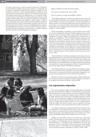Actividades de Iniciación a la vida universitaria08 Problemática Universitaria y Sociedad
tura que le resulta nueva y extraña. En parte la sensación de extrañamien-
to está reforzada por algunos mitos, que no siempre se corresponden con
las prácticas, costumbres y reglas del nuevo lugar, por ejemplo ‘en la uni-
versidad sos un número’; ‘si uno no entiende los profesores no explican’; ‘no voy
a dar abasto para estudiar todas las materias’(2)
. Pero también es cierto que la
Universidad es para muchos una ciudad distinta, y no es suficiente un pla-
no para ubicarse en ella. Desde las cuestiones prácticas que hacen a la vida
cotidiana: ¿Dónde queda el aula a la que debo ir? ¿Quiénes son mis profesores?
¿Cómo hago para inscribirme? ¿Qué significa ser ‘alumno regular’? ... Hasta los
temas más profundos como ¿Qué se espera de la participación del estudiante en
la vida universitaria? ¿Cómo está organizada la institución? ¿Por qué nos ha-
blan del ‘compromiso’ de estudiar en una universidad pública? Son cuestiones
que indudablemente muestran un universo institucional desconocido, cu-
yas pautas rompen el mundo que se acaba de dejar y se reflejan en algunas
expresiones que dan cuenta del impacto de esta ruptura:
Algunos estudiantes lo dicen de manera rotunda:
“Al comienzo no entendía nada” (Javier, 2004)
Otros, lo expresan de modo más detallado y reflexivo:
“Universidad, palabra que me parecía tan grande, hasta que hoy en día
me toca descubrirla. En ella las cosas son totalmente distintas al secundario, el
ritmo de estudio, las horas de clase, los profesores, y por sobre todo debemos ser
nosotros mismos, acá no tenemos al profesor que nos pide la carpeta para corre-
gir los errores, ni nos retan por charlar, sino que hay que adquirir mayor res-
ponsabilidad y tener lo suficientemente claro que lo que se está jugando es nues-
tro futuro...” (María Soledad)
	
Tiempo de aprendizaje: el estudiante va reconociendo los nuevos ámbi-
tos y las nuevas reglas de la institución. Identifica algunas personas a quie-
nes puede recurrir, comienza a formar nuevos grupos de pertenencia, se
ambienta en los espacios. Algunos investigadores lo reconocen como un
período de ‘resocialización’ ¿Por qué? Porque significa transformar pau-
tas de acción, creencias y actitudes, en base a las normas (formales e in-
formales) de una institución social de la que se empieza a formar parte.
Este tiempo puede extenderse a lo largo de todo el primer año de estudios
o más, y se va resolviendo a medida que se presentan experiencias y opor-
tunidades de participación, que son diferentes a las ya conocidas: dispo-
ner de horarios de consultas con los profesores, la primera evaluación par-
cial, las elecciones en los centros de estudiantes, la necesidad de compati-
bilizar y organizar horarios, tomar decisiones acerca de las materias a cur-
sar, entre otras.
Tiempo de afiliación: este tiempo no siempre es reconocido por los pro-
pios protagonistas. Pero se advierte cuando el estudiante se involucra en los
problemas de la Universidad, se siente parte de ella. No sólo se adapta, sino
que participa en las actividades que se proponen en las aulas y más allá de
ellas. Sabe que la Universidad le ofrece (y le exige) modos de representación
y participación en los que sus propuestas se discuten. Construye efectiva-
mente lo que algunos llaman la ‘ciudadanía universitaria’(3)
.
Como habrás podido leer, este ‘aprendizaje de la ciudadanía universi-
taria’ es un recorrido extenso y desafiante, que inician más de 300.000 jó-
venes por año en nuestro país. Se trata de una situación compartida y reco-
nocida, de la que también se hace eco la información periodística:
El primer año de la carrera universitaria exige un esfuerzo doble: apro-
bar las materias previstas en el plan de estudios y, además, convertirse en
un estudiante universitario (La Nación, marzo de 2003)
Los ingresantes migrantes
Para muchos estudiantes, ingresar a la Universidad exige otros aprendi-
zajes, que van más allá de lo académico y lo institucional, y no por eso son
menos importantes: crear lazos afectivos con nuevos compañeros, familia-
rizarse con una nueva ciudad, usar transportes que no existen en su lugar
de origen (distintas líneas de colectivos por ejemplo); aprender a convivir
con otros, que si bien pueden ser amigos, no han sido partícipes de la con-
vivencia diaria que supone responsabilidades mutuas en los quehaceres do-
mésticos, el respeto por los espacios comunes, etc.. No es menor el apren-
dizaje que implica estar lejos de nuestros seres más queridos, hecho que
también condiciona a veces la prosecución de los estudios universitarios.
Sin embargo es importante considerar la función que cumplen los nue-
vos compañeros en el sostenimiento afectivo que a veces se necesita no sólo
para comenzar a sentirse parte de una nueva ciudad (con sus costumbres e
idiosincrasia propias), sino también para favorecer el vínculo con el nuevo
proyecto personal que implica haber decidido realizar esta ‘carrera’.
“Al llegar a la Universidad, en marzo, sentí muchas cosas y sufrí muchos
cambios. En primer lugar me costó muchísimo separarme de mis mejores ami-
gos y amigas [...]. En segundo lugar tuve que separarme de mi familia a la que
extraño muchísimo [...]. También tuve que acostumbrarme a vivir sola, tuve
que empezar a cocinar, lavar, limpiar, a hacer cosas que antes no hacía porque
las hacía mi mamá [...]. El colectivo es otro de mis problemas. No me acostum-
bré ni me puedo acostumbrar a trasladarme en colectivo” (Emilse, 1999).
 