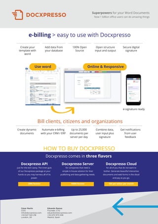 Superpowers for your Word Documents
Now 1 billion oﬃce users can do amazing things
Eduardo Ramos
Founder, CTO
eduardo@docxpresso.com
+34 670 973 048
Madrid, Spain
César Martin
COO
info@docxpresso.com
+34 627 524 218
London, UK
e-billing > easy to use with Docxpresso
Bill clients, citizens and organizations
Use word Online & Responsive
Create dynamic
documents
Automate e-billing
with your CRM / ERP
Up to 25,000
documents per
server per day
Combine data,
user input plus
signature
Get notiﬁcations
from user
feedback
Create your
template with
word
Add data from
your database
100% Open
Source
Open structure
input and output
Secure digital
signature
e-signature ready
Docxpresso comes in three ﬂavors
Docxpresso Server
for companies that need a
simple in-house solution for their
publishing and data-gathering needs.
1999€ forever
Docxpresso Cloud
for all of you that do not want to
bother. Generate beautiful interactive
documents and web forms in the cloud
and pay as you go.
10€ per editor per month
Docxpresso API
just for the tech savvy. The inner guts
of our Docxpresso package at your
hands so you may harness all of its
power.
299€ forever
HOW TO BUY DOCXPRESSO
 