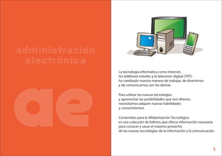 administración
 electrónica




ae
                 La tecnología informática como Internet,
                 los teléfonos móviles y la televisión digital (TDT)
                 ha cambiado nuestra manera de trabajar, de divertirnos
                 y de comunicarnos con los demás.

                 Para utilizar las nuevas tecnologías
                 y aprovechar las posibilidades que nos ofrecen,
                 necesitamos adquirir nuevas habilidades
                 y conocimientos.

                 Contenidos para la Alfabetización Tecnológica
                 es una colección de folletos que ofrece información necesaria
                 para conocer y sacar el máximo provecho
                 de las nuevas tecnologías de la información y la comunicación.




                                                                             1
 