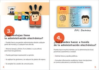 VENTANILLA                                                                          DOCUMENTO NACIONAL DE IDENTIDAD
                                                                                             PRIMER APELLIDO
                                                                                             AMIGO
                                                                             ESPANA
                                                                                             SEGUNDO APELLIDO
                                                                                             AMIGO
                                                                                             NOMBRE
                                                                                             AMIGO
                                                                                             SEXO NACIONALIDAD
                                                                                             M ESP
                                                                                             FECHA DE NACIMIENTO
                                                                                             01 05 1990
                                                                                             DESP
                                                                                             AAA000000
                                                                               ESP           VALIDO HASTA
                                                                                             01 01 2019

                                                                            DNI NUM
                                                                            00000000A



       3.                                                                                                      D.N.I. Electronico
    ¿Qué ventajas tiene
    la administración electrónica?                                       4.
    > Puedes hacer una gestión administrativa desde cualquier        ¿Qué puedes hacer a través
    parte del mundo y a cualquier hora del día.
                                                                     de la administración electrónica?
    > Ahorras tiempo y dinero. Ya no debes ir a una o cina
                                                                     Puedes hacer muchos trámites con la administración local,
    para hacer las gestiones.
                                                                     provincial, autonómica o estatal:

    > Puedes participar expresando tu opinión.
                                                                     > Solicitar becas y ayudas públicas.

    > Se agilizan las gestiones y se reducen los plazos de espera.
                                                                     > Consultar información académica: hacer inscripciones
                                                                     en centros educativos o consultar las notas.
    > Se amplían los canales de comunicación.

4                                                                                                                                   5
 