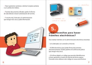 > Hacer gestiones sanitarias: solicitar la tarjeta sanitaria
                                                                                                                                    d.n.i. electronico
o un cambio de médico.                                                                                        DOCUMENTO NACIONAL DE IDENTIDAD
                                                                                                             PRIMER APELLIDO
                                                                                                             AMIGO
                                                                                                  ESPANA
                                                                                                             SEGUNDO APELLIDO
                                                                                                             AMIGO
                                                                                                             NOMBRE
                                                                                                             AMIGO
                                                                                                             SEXO NACIONALIDAD
                                                                                                             M ESP


> Tramitar documentos o ciales: pedir el informe
                                                                                                             FECHA DE NACIMIENTO
                                                                                                             01 05 1990
                                                                                                             DESP
                                                                                                             AAA000000
                                                                                                    ESP
de vida laboral o hacer la declaración de la renta.
                                                                                                             VALIDO HASTA
                                                                                                             01 01 2019

                                                                                                 DNI NUM
                                                                                                 00000000A




> Y mucho más. Acércate a la administración
que tengas más cerca y pide información.
                                                                     un ordenador con                                              firma digital
                                                                     conexion a internet                                                                  01
                                                                                                                                                     11100
                                                                                                                                       010      1001




                                                                   5.
                                                                ¿Qué necesitas para hacer
                                         ?   qu cl c ent egar
                                                iere ararion
                                             su dea renta?      trámites electrónicos?
                                              de l
                                             si/no              Para realizar trámites con la administración electrónica necesitas:

                                                                > Un ordenador con conexión a Internet.

                                                                > El DNI electrónico para poder rmar documentos
                                                                electrónicamente. Puedes pedirlo en la o cina de policía
                                                                que tengas más cerca.

                                                                > O la rma digital, un código que permite identi carnos
                                                                y hacer gestiones a través de Internet de forma segura.
                                                                Consulta cómo obtener este código en www.ceres.fnmt.es

6                                                                                                                                                              7
 