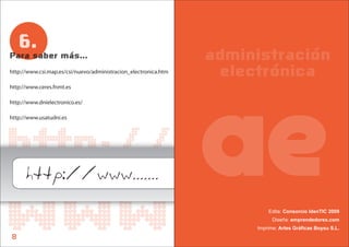 6.
Para saber más...                                                administración
http://www.csi.map.es/csi/nuevo/administracion_electronica.htm    electrónica
http://www.ceres.fnmt.es




                                                                 ae
http://www.dnielectronico.es/

http://www.usatudni.es




http://
      http://www.......
www
8
                                                                          Edita: Consorcio IdenTIC 2009
                                                                            Diseña: emprendedorex.com
                                                                      Imprime: Artes Gráficas Boysu S.L.
 
