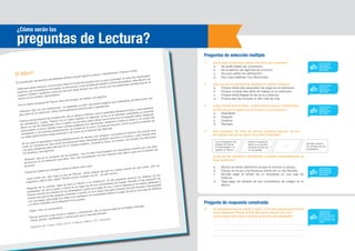 El álbum
El coordinador de asuntos estudiantiles Muñoz avanzó algunos pasos y, dirigiéndose a Páucar, le dijo:
-Estimado señor director, conmovidos hasta el fondo del corazón por su gran autoridad, en este día memorable,
nosotros, sus compañeros de trabajo, le ofrecemos, como prueba de respeto y profunda gratitud, este álbum con
nuestros retratos, haciendo votos por que por largo tiempo aún nos honre con sus paternales enseñanzas en el
camino de la verdad y del progreso.
Por la mejilla izquierda de Páucar, llena de arrugas, se deslizó una lágrima.
-Señores -dijo con voz temblorosa-, no esperaba yo esto. No podía imaginar que celebrarían de este modo mis
diez años en la institución. Estoy profundamente emocionado y agradecido.
Páucar, actual director de la institución, dio un abrazo a Muñoz, que no esperaba semejante honor y que palideció
de satisfacción. Luego, Páucar con el rostro bañado en lágrimas como si le hubiesen arrebatado el precioso
álbum en vez de ofrecérselo, hizo un gesto con la mano para indicar que la emoción le impedía hablar. Después,
calmándose un poco, añadió unas cuantas palabras muy afectuosas, estrechó a todos la mano y, en medio del
entusiasmo y de sonoras aclamaciones, se instaló en su carro. Durante el trayecto, sintió su pecho invadido de
un júbilo desconocido hasta entonces y de nuevo se le saltaron las lágrimas.
En su casa lo esperaban nuevas satisfacciones. Su familia, sus amigos y conocidos le hicieron tal ovación que
hubo un momento en que creyó sinceramente haber efectuado grandes servicios a la patria y que hubiera sido
una gran desgracia para ella que él no hubiese existido. Durante la cena, no cesaron los brindis, los discursos,
los abrazos y las lágrimas.
-Señores -dijo en el momento de los postres-, hoy he sido homenajeado de maravillosa manera por mis años
de servicio en la institución que dirijo. Hoy mis compañeros me han ofrecido este álbum que me ha llenado de
emoción.
Todos los rostros se inclinaron sobre el álbum para verlo.
-¡Qué bonito es! -dijo Olga, la hija de Páucar-. Estoy segura de que no cuesta menos de cien soles. ¡Oh, es
magnífico! ¿Me lo das, papá? Tendré mucho cuidado con él... ¡Es tan bonito!
Después de la comida, Olga se llevó el álbum a su habitación. Al día siguiente arrancó los retratos de los
empleados, los tiró al suelo y colocó en su lugar los de sus compañeras de colegio. Nicolás, el hijo pequeño de
Páucar, recortó los retratos de los empleados y pintó sus trajes de rojo. Colocó bigotes en los labios afeitados y
barbas oscuras en las quijadas imberbes. Cuando no tuvo nada más para colorear, recortó siluetas y las atravesó
con una aguja, para jugar con ellas a los soldados. Al coordinador Muñoz lo pegó de pie en una caja de fósforos
y lo llevó colocado así al despacho de su padre.
-Papá, mira, un monumento.
Páucar se echó a reír, movió la cabeza y, enternecido, dio un sonoro beso en la mejilla a Nicolás.
-Anda, pilluelo, enséñaselo a mamá para que lo vea ella también.
Adaptado de: Chejov, Antón (2014). El álbum. México, D.F.: Dreamers.
1.	 ¿Qué pasó con Muñoz cuando Páucar le dio un abrazo?
a.	 No pudo hablar por la emoción.
b.	 Se le salieron las lágrimas de emoción.
c.	 Se puso pálido de satisfacción.
d.	 Dijo unas palabras muy afectuosas.
2.	 ¿Por qué los funcionarios le regalaron un álbum a Páucar?
a.	 Porque había sido ascendido de cargo en la institución.
b.	 Porque cumplía diez años de trabajo en la institución.
c.	 Porque había llegado el día de su jubilación.
d.	 Porque ese día cumplía un año más de vida.
3.	 Luego de leer todo el texto, ¿cuál te parece que es el sentimiento
de Páucar por el regalo que le hicieron los funcionarios?
a.	Desinterés.
b.	Respeto.
c.	Gratitud.
d.	Rechazo.
4.	 Este esquema de línea de tiempo presenta algunos de los
principales hechos del texto, pero está incompleta.
¿Cuál de las siguientes alternativas completa adecuadamente la
línea de tiempo?
a.	 Muñoz se siente satisfecho porque el director lo abraza.
b.	 Páucar se ríe por una travesura hecha por su hijo Nicolás.
c.	 Nicolás pegó el retrato de un empleado en una caja de
fósforos.
d.	 Olga pega los retratos de sus compañeras de colegio en el
álbum.
¿Cómo serán las
preguntas de Lectura?
Preguntas de selección múltiple
Pregunta de respuesta construida
5.	 Un estudiante leyó el cuento y opinó: “A mí me parece que la forma
como reaccionó Páucar al final del cuento estuvo muy mal”.
	 ¿Qué hechos del cuento justifican la opinión del estudiante?
Nicolás coloreó
los retratos de los
empleados.
Los compañeros de
trabajo de Páucar
lo homenajean y le
regalan un álbum.
Páucar muestra el
álbum a su familia
durante la cena por
su homenaje.
........
CAPACIDAD:
Reflexiona
sobre la forma,
el contenido y
el contexto del
texto
CAPACIDAD:
Reorganiza
información
del texto
CAPACIDAD:
Infiere el
significado
del texto
CAPACIDAD:
Infiere el
significado
del texto
CAPACIDAD:
Recupera
información
del texto
 