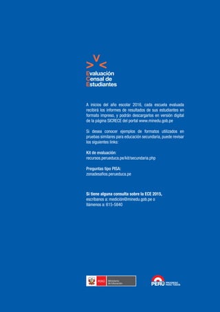 Si tiene alguna consulta sobre la ECE 2015,
escríbanos a: medición@minedu.gob.pe o
llámenos a: 615-5840
A inicios del año escolar 2016, cada escuela evaluada
recibirá los informes de resultados de sus estudiantes en
formato impreso, y podrán descargarlos en versión digital
de la página SICRECE del portal www.minedu.gob.pe
Si desea conocer ejemplos de formatos utilizados en
pruebas similares para educación secundaria, puede revisar
los siguientes links:
Kit de evaluación:
recursos.perueduca.pe/kit/secundaria.php
Preguntas tipo PISA:
zonadesafios.perueduca.pe
 