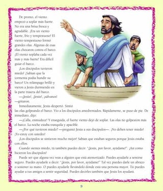 REFERENCES:De pronto, el viento
empezó a soplar más fuerte.
No era una brisa fresca y
agradable. ¡Era un viento
fuerte, frío y tempestuoso! El
viento tempestuoso formó
grandes olas. Algunas de esas
olas chocaron contra el barco.
¡El viento soplaba cada vez
más y más fuerte! Era difícil
guiar el barco.
¡Los discípulos tuvieron
miedo! ¡Sabían que la
tormenta podía hundir su
barco! Un relámpago brilló y
vieron a Jesús durmiendo en
la parte trasera del barco.
—¡Jesús!, ¡Jesús!, ¡sálvanos!
—gritaron.
Inmediatamente, Jesús despertó. Sintió
las olas golpeando el barco. Vio a los discípulos amedrentados. Rápidamente, se puso de pie. De
inmediato, dijo:
—¡Calla, enmudece! Y enseguida, el fuerte viento dejó de soplar. Las olas no golpearon más
el barco. La noche estaba tranquila y apacible.
—¿Por qué tuvieron miedo? —preguntó Jesús a sus discípulos—. ¡No deben tener miedo!
¡Yo estoy con ustedes!
¡Los discípulos se sintieron mucho mejor! Sabían que estaban seguros porque Jesús estaba
con ellos.
Cuando sientes miedo, tú también puedes decir: “¡Jesús, por favor, ayúdame!”. ¡Así como
hicieron los discípulos!
Puede ser que alguna vez veas a alguien que está atemorizado. Puedes ayudarle a sentirse
seguro. Puedes ayudarle a decir: “¡Jesús, por favor, ayúdame!” Tal vez puedes darle un abrazo
o sostener su mano. O puedes ayudarle llevándolo donde está una persona mayor. Tú puedes
ayudar a tus amigos a sentir seguridad. Puedes decirles también que Jesús los ayudará.
9
 