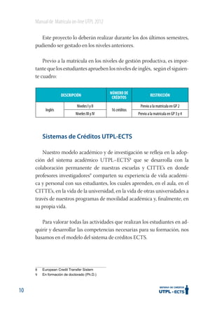 Manual de Matrícula on-line UTPL 2012
Este proyecto lo deberán realizar durante los dos últimos semestres,
pudiendo ser gestado en los niveles anteriores.
Previo a la matrícula en los niveles de gestión productiva, es importante que los estudiantes aprueben los niveles de inglés, según el siguiente cuadro:
DESCRIPCIÓN
Inglés

Niveles I y II
Niveles III y IV

NÚMERO DE
CRÉDITOS
16 créditos

RESTRICCIÓN
Previo a la matrícula en GP 2
Previo a la matrícula en GP 3 y 4

Sistemas de Créditos UTPL-ECTS
Nuestro modelo académico y de investigación se reﬂeja en la adopción del sistema académico UTPL–ECTS8 que se desarrolla con la
colaboración permanente de nuestras escuelas y CITTE’s en donde
profesores investigadores9 comparten su experiencia de vida académica y personal con sus estudiantes, los cuales aprenden, en el aula, en el
CITTE’s, en la vida de la universidad, en la vida de otras universidades a
través de nuestros programas de movilidad académica y, ﬁnalmente, en
su propia vida.
Para valorar todas las actividades que realizan los estudiantes en adquirir y desarrollar las competencias necesarias para su formación, nos
basamos en el modelo del sistema de créditos ECTS.

8
9

10

 
