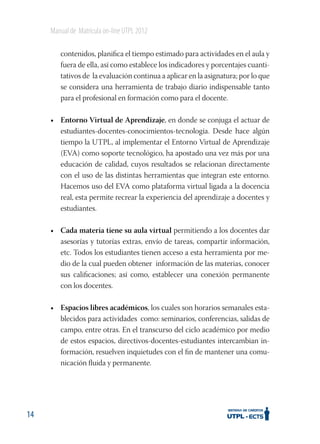 Manual de Matrícula on-line UTPL 2012
contenidos, planiﬁca el tiempo estimado para actividades en el aula y
fuera de ella, así como establece los indicadores y porcentajes cuantitativos de la evaluación continua a aplicar en la asignatura; por lo que
se considera una herramienta de trabajo diario indispensable tanto
para el profesional en formación como para el docente.
• Entorno Virtual de Aprendizaje, en donde se conjuga el actuar de
estudiantes-docentes-conocimientos-tecnología. Desde hace algún
tiempo la UTPL, al implementar el Entorno Virtual de Aprendizaje
(EVA) como soporte tecnológico, ha apostado una vez más por una
educación de calidad, cuyos resultados se relacionan directamente
con el uso de las distintas herramientas que integran este entorno.
Hacemos uso del EVA como plataforma virtual ligada a la docencia
real, esta permite recrear la experiencia del aprendizaje a docentes y
estudiantes.
• Cada materia tiene su aula virtual permitiendo a los docentes dar
asesorías y tutorías extras, envío de tareas, compartir información,
etc. Todos los estudiantes tienen acceso a esta herramienta por medio de la cual pueden obtener información de las materias, conocer
sus caliﬁcaciones; así como, establecer una conexión permanente
con los docentes.
• Espacios libres académicos, los cuales son horarios semanales establecidos para actividades como: seminarios, conferencias, salidas de
campo, entre otras. En el transcurso del ciclo académico por medio
de estos espacios, directivos-docentes-estudiantes intercambian información, resuelven inquietudes con el ﬁn de mantener una comunicación ﬂuida y permanente.

14

 