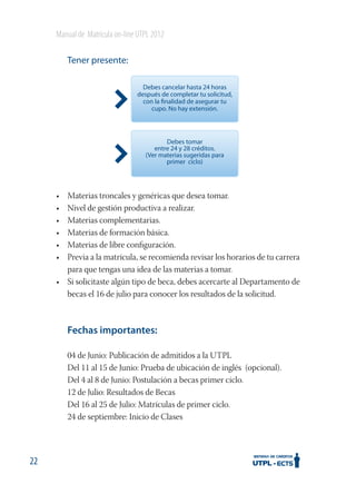 Manual de Matrícula on-line UTPL 2012
Tener presente:
Debes cancelar hasta 24 horas
después de completar tu solicitud,
con la finalidad de asegurar tu
cupo. No hay extensión.

Debes tomar
entre 24 y 28 créditos.
(Ver materias sugeridas para
primer ciclo)

•
•
•
•
•
•

Materias troncales y genéricas que desea tomar.
Nivel de gestión productiva a realizar.
Materias complementarias.
Materias de formación básica.
Materias de libre conﬁguración.
Previa a la matrícula, se recomienda revisar los horarios de tu carrera
para que tengas una idea de las materias a tomar.
• Si solicitaste algún tipo de beca, debes acercarte al Departamento de
becas el 16 de julio para conocer los resultados de la solicitud.

Fechas importantes:
04 de Junio: Publicación de admitidos a la UTPL
Del 11 al 15 de Junio: Prueba de ubicación de inglés (opcional).
Del 4 al 8 de Junio: Postulación a becas primer ciclo.
12 de Julio: Resultados de Becas
Del 16 al 25 de Julio: Matrículas de primer ciclo.
24 de septiembre: Inicio de Clases

22

 